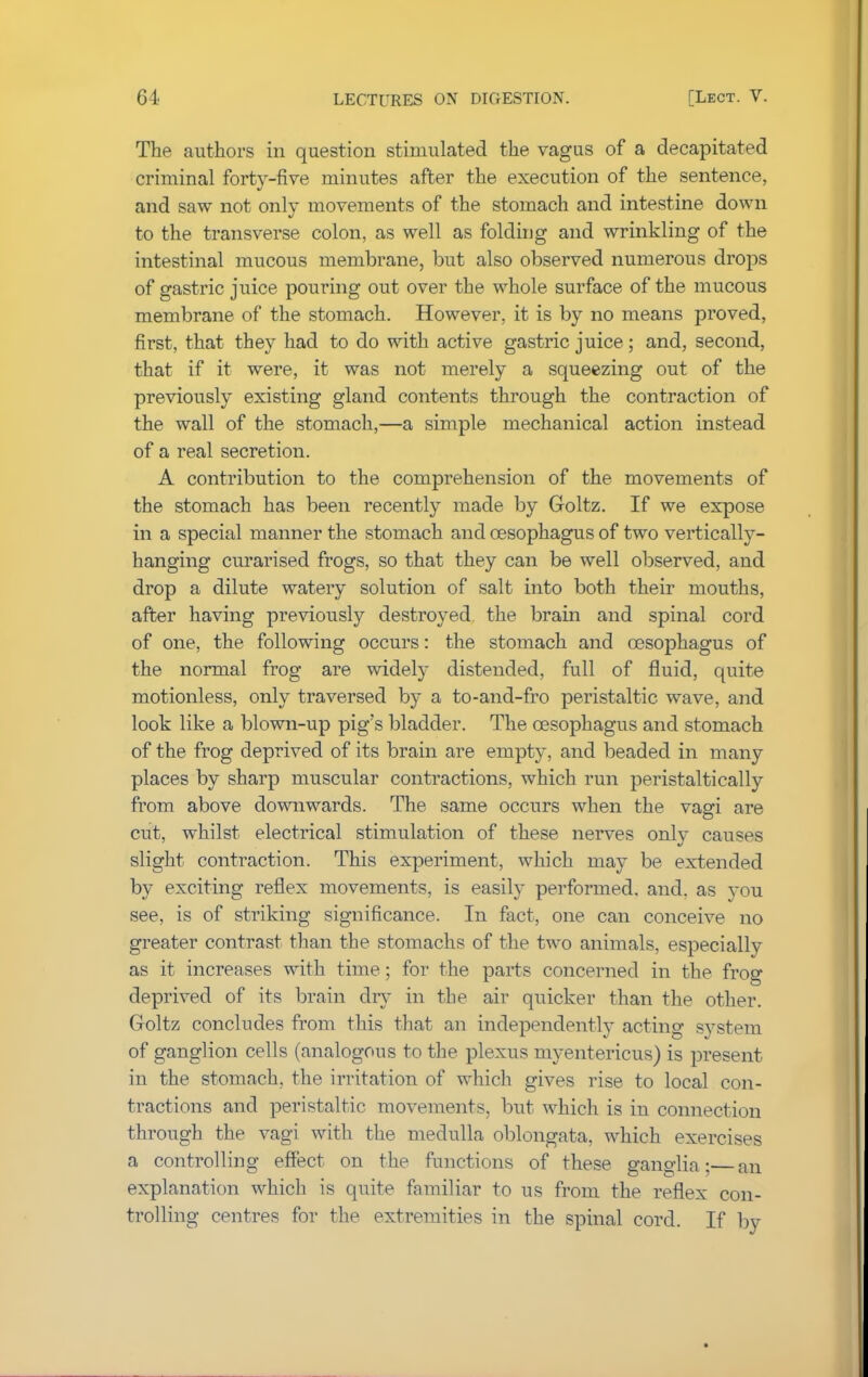 The authors in question stimulated the vagus of a decapitated criminal forty-five minutes after the execution of the sentence, and saw not only movements of the stomach and intestine down to the transverse colon, as well as folding and wrinkling of the intestinal mucous membrane, but also observed numerous drops of gastric juice pouring out over the whole surface of the mucous membrane of the stomach. However, it is by no means proved, first, that they had to do with active gastric juice; and, second, that if it were, it was not merely a squeezing out of the previously existing gland contents through the contraction of the wall of the stomach,—a simple mechanical action instead of a real secretion. A contribution to the comprehension of the movements of the stomach has been recently made by Goltz. If we expose in a special manner the stomach and oesophagus of two vertically- hanging curarised frogs, so that they can be well observed, and drop a dilute watery solution of salt into both their mouths, after having previously destroyed, the brain and spinal cord of one, the following occurs: the stomach and oesophagus of the normal frog are widely distended, full of fluid, quite motionless, only traversed by a to-and-fro peristaltic wave, and look like a blown-up pig's bladder. The oesophagus and stomach of the frog deprived of its brain are empty, and beaded in many places by sharp muscular contractions, which run peristaltically from above downwards. The same occurs when the vagi are cut, whilst electrical stimulation of these nerves only causes slight contraction. This experiment, which may be extended by exciting reflex movements, is easily performed, and. as you see, is of striking significance. In fact, one can conceive no greater contrast than the stomachs of the two animals, especially as it increases with time; for the parts concerned in the frog deprived of its brain dry in the air quicker than the other. Goltz concludes from this that an independently acting system of ganglion cells (analogous to the plexus myentericus) is present in the stomach, the irritation of which gives rise to local con- tractions and peristaltic movements, but which is in connection through the vagi with the medulla oblongata, which exercises a controlling effect on the functions of these ganglia; an explanation which is quite familiar to us from the reflex con- trolling centres for the extremities in the spinal cord. If by