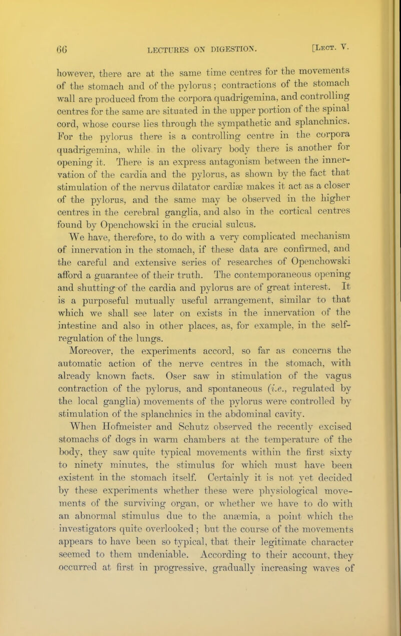 however, there are at the same time centres for the movements of the stomach and of the pylorus; contractions of the stomach wall are produced from the corpora quadrigemina, and controlling centres for the same are situated in the upper portion of the spinal cord, whose course lies through the sympathetic and splanchnics. For the pylorus there is a controlling centre in the corpora quadrigemina, while in the olivary body there is another for opening it. There is an express antagonism between the inner- vation of the cardia and the pylorus, as shown by the fact that stimulation of the nervns dilatator cardiae makes it act as a closer of the pylorus, and the same may be observed in the higher centres in the cerebral ganglia, and also in the cortical centres found by Openchowski in the crucial sulcus. We have, therefore, to do with a very complicated mechanism of innervation in the stomach, if these data are confirmed, and the careful and extensive series of researches of Openchowski afford a guarantee of their truth. The contemporaneous opening and shutting-of the cardia and pylorus are of great interest. It is a purposeful mutually useful arrangement, similar to that which we shall see later on exists in the innervation of the intestine and also in other places, as, for example, in the self- regulation of the lungs. Moreover, the experiments accord, so far as concerns the automatic action of the nerve centres in the stomach, with already known facts. Oser saw in stimulation of the vagus contraction of the pylorus, and spontaneous (i.e., regulated by the local ganglia) movements of the pylorus were controlled by st imulation of the splanchnics in the abdominal cavity. When Hofmeister and Schutz observed the recently excised stomachs of dogs in warm chambers at the temperature of the body, they saw quite typical movements within the first sixty to ninety minutes, the stimulus for which must have been existent in the stomach itself. Certainly it is not yet decided by these experiments whether these were physiological move- ments of the surviving organ, or whether we have to do with an abnormal stimulus due to the ana?mia. a point which the investigators quite overlooked; but the course of the movements appears to have been so typical, that their legitimate character seemed to them undeniable. According to their account, the}^ occurred at first in progressive, gradually increasing waves of