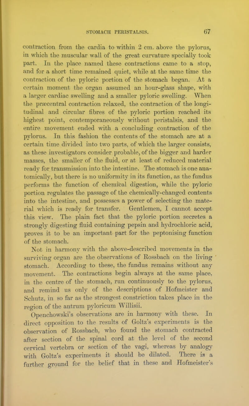 contraction from the cardia to within 2 cm. above the pylorus, in which the muscular wall of the great curvature specially took part. In the place named these contractions came to a stop, and for a short time remained quiet, while at the same time the contraction of the pyloric portion of the stomach began. At a certain moment the organ assumed an hour-glass shape, with a larger cardiac swelling and a smaller pyloric swelling. When the prascentral contraction relaxed, the contraction of the longi- tudinal and circular fibres of the pyloric portion reached its highest point, contemporaneously without peristalsis, and the entire movement ended with a concluding contraction of the pylorus. In this fashion the contents of the stomach are at a certain time divided into two parts, of which the larger consists, as these investigators consider probable, of the bigger and harder masses, the smaller of the fluid, or at least of reduced material ready for transmission into the intestine. The stomach is one ana- tomically, but there is no uniformity in its function, as the fundus performs the function of chemical digestion, while the pyloric portion regulates the passage of the chemically-changed contents into the intestine, and possesses a power of selecting the mate- rial which is ready for transfer. C4entlemen, I cannot accept this view. The plain fact that the pyloric portion secretes a strongly digesting fluid containing pepsin and hydrochloric acid, proves it to be an important part for the peptonising function of the stomach. Not in harmony with the above-described movements in the surviving organ are the observations of Rossbach on the living stomach. According to these, the fundus remains without any movement. The contractions begin always at the same place, in the centre of the stomach, run continuously to the pylorus, and remind us only of the descriptions of Hofmeister and Schutz, in so far as the strongest constriction takes place in the region of the antrum pyloricum Willisii. Openchowski's observations are in harmony with these. In direct opposition to the results of Goltz's experiments is the observation of Rossbach, who found the stomach contracted after section of the spinal cord at the level of the second cervical vertebra or section of the vagi, whereas by analogy with Goltz's experiments it should be dilated. There is a further ground for the belief that in these and Hofmeister's