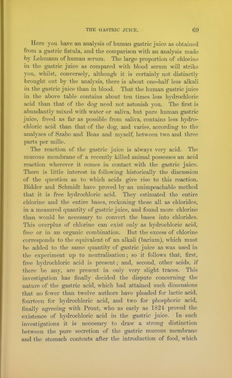 Here you have an analysis of human gastric juice as obtained from a gastric fistula, and the comparison with an analysis made by Lehmann of human serum. The large proportion of chlorine in the gastric juice as compared with blood serum will strike you, whilst, conversely, although it is certainly not distinctly brought out by the analysis, there is about one-half less alkali in the gastric juice than in blood. That the human gastric juice in the above table contains about ten times less hydrochloric- acid than that of the dog need not astonish you. The first is abundantly mixed with water or saliva, but pure human gastric juice, freed as far as possible from saliva, contains less hydro- chloric acid than that of the dog, and varies, according to the analyses of Szabo and Boas and myself, between two and three parts per mille. The reaction of the gastric juice is always very acid. The mucous membrane of a recently killed animal possesses an acid reaction wherever it comes in contact with the gastric juice. There is little interest in following historically the discussion of the question as to which acids give rise to this reaction. Bidder and Schmidt have proved by an unimpeachable method that it is free hydrochloric acid. They estimated the entire chlorine and the entire bases, reckoning these all as chlorides, in a measured quantity of gastric juice, and found more chlorine than would be necessarv to convert the bases into chlorides. This overplus of chlorine can exist only as hydrochloric acid, free or in an organic combination. But the excess of chlorine corresponds to the equivalent of an alkali (barium), which must be added to the same quantity of gastric juice as was used in the experiment up to neutralisation; so it follows that, first, free hvdrochloric acid is present; and, second, other acids, if there be any, are present in only very slight traces. This investigation has finally decided the dispute concerning the nature of the gastric acid, which had attained such dimensions that no fewer than twelve authors have pleaded for lactic acid, fourteen for hydrochloric acid, and two for phosphoric acid, finally agreeing with Prout, who as early as 1824 proved the existence of hydrochloric acid in the gastric juice. In such investigations it is necessary to draw a strong distinction between the pure secretion of the gastric mucous membrane and the stomach contents after the introduction of food, which