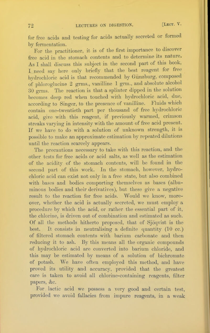 for free acids and testing for acids actually secreted or formed by fermentation. For the practitioner, it is of the first importance to discover free acid in the stomach contents and to determine its nature. As I shall discuss this subject in the second part of this book, I need say here only briefly that the best reagent for free hydrochloric acid is that recommended by Giinzburg, composed of phloroglucine 2 grms., vanilline 1 grm., and absolute alcohol 30 grms. The reaction is that a splinter dipped in the solution becomes deep red when touched with hydrochloric acid, due, according to Singer, to the presence of vanilline. Fluids which contain one-twentieth part per thousand of free hydrochloric acid, give with this reagent, if previously warmed, crimson streaks varying in intensity with the amount of free acid present. If we have to do with a solution of unknown strength, it is possible to make an approximate estimation by repeated dilutions until the reaction scarcely appears. The precautions necessary to take with this reaction, and the other tests for free acids or acid salts, as well as the estimation of the acidity of the stomach contents, will be found in the second part of this work. In the stomach, however, hydro- chloric acid can exist not only in a free state, but also combined with bases and bodies comporting themselves as bases (albu- minous bodies and their derivatives), but these give a negative result to the reaction for free acids. Would we know, more- over, whether the acid is actually secreted, we must employ a procedure by which the acid, or rather the essential part of it, the chlorine, is driven out of combination and estimated as such. Of all the methods hitherto proposed, that of Sjoqvist is the best. It consists in neutralising a definite quantity (10 cc.) of filtered stomach contents with barium carbonate and then reducing it to ash. By this means all the organic compounds of hydrochloric acid are converted into barium chloride, and this may be estimated by means of a solution of bichromate of potash. We have often employed this method, and have proved its utility and accuracy, provided that the greatest care is taken to avoid all chlorine-containing reagents, filter papers, &c. For lactic acid we possess a very good and certain test, provided we avoid fallacies from impure reagents, in a weak