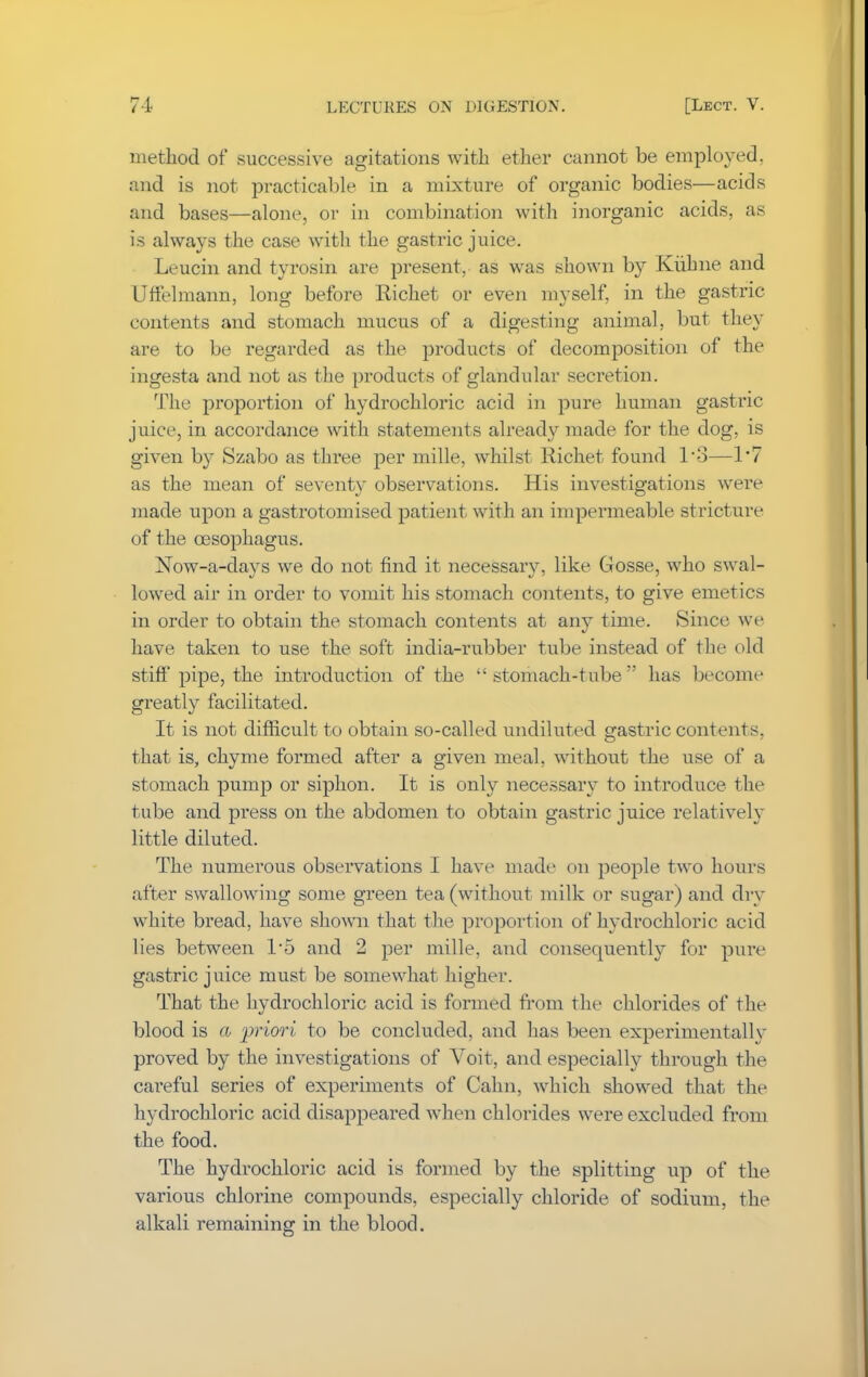 method of successive agitations with ether cannot be employed, and is not practicable in a mixture of organic bodies—acids and bases—alone, or in combination with inorganic acids, as is always the case with the gastric juice. Leucin and tyrosin are present, as was shown by Kubne and Uffelmann, long before Richet or even myself, in the gastric contents and stomach mucus of a digesting animal, but they are to be regarded as the products of decomposition of the ingesta and not as the products of glandular seci'etion. The proportion of hydrochloric acid in pure human gastric juice, in accordance with statements already made for the dog, is given by Szabo as three per mille, whilst Richet found 1*3—1*7 as the mean of seventy observations. His investigations were made upon a gastrotomised patient with an impermeable stricture of the oesophagus. Now-a-days we do not find it necessary, like Gosse, who swal- lowed air in order to vomit his stomach contents, to give emetics in order to obtain the stomach contents at any time. Since we have taken to use the soft india-rubber tube instead of the old stiff pipe, the introduction of the stomach-tube has become greatly facilitated. It is not difficult to obtain so-called undiluted gastric contents, that is, chyme formed after a given meal, without the use of a stomach pump or siphon. It is only necessary to introduce the tube and press on the abdomen to obtain gastric juice relatively little diluted. The numerous observations I have made on people two hours after swallowing some green tea (without milk or sugar) and dry white bread, have shown that the proportion of hydrochloric acid lies between 1*5 and 2 per mille, and consequently for pure gastric juice must be somewhat higher. That the hydrochloric acid is formed from the chlorides of the blood is a priori to be concluded, and has been experimentally proved by the investigations of Voit, and especially through the careful series of experiments of Calm, which showed that the hydrochloric acid disappeared when chlorides were excluded from the food. The hydrochloric acid is formed by the splitting up of the various chlorine compounds, especially chloride of sodium, the alkali remaining in the blood.