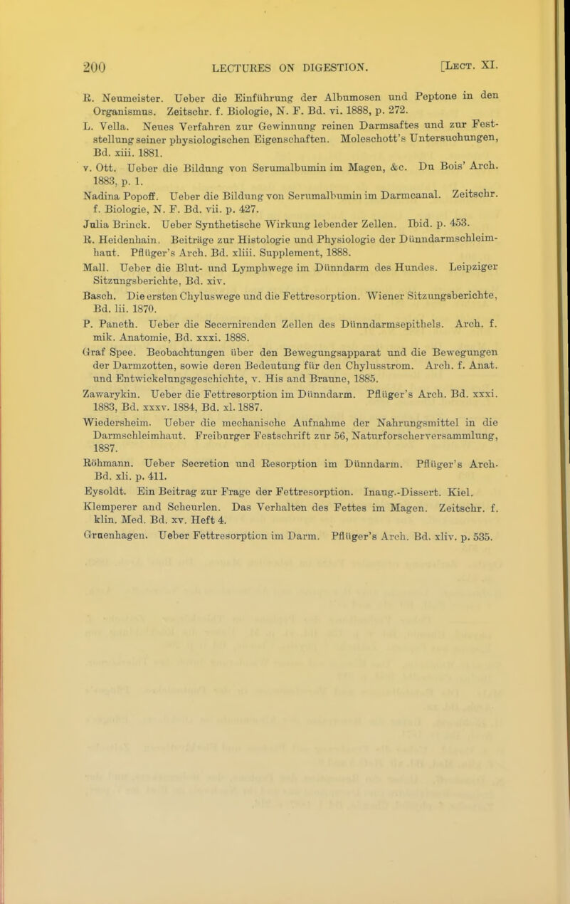 R. Neumeister. Ueber die Einfiihrung der Albumosen und Peptone in den Organismns. Zeitschr. f. Biologie, N. F. Bd. vi. 1888, p. 272. L. Vella. Neues Verfahren zur Gewinnnng reinen Darmsaftes und zur Fest- stellung seiner physiologisehen Eigenschaften. Moleschott's Untersuchungen, Bd. xiii. 1881. v. Ott. Ueber die Bildung von Serumalbumin im Magen, &c. Dn Bois' Arch. 1883, p. 1. Nadina Popoff. Ueber die Bildung von Serumalbumin im Darmcanal. Zeitschr. f. Biologie, N. F. Bd. vii. p. 427. Julia Brinck. Ueber Synthetische Wirkung lebender Zellen. Boid. p. 453. R. Heidenhain. Beitriige zur Histologie und Physiologie der Diinndarmschleim- haut. Pfliiger's Arch. Bd. xliii. Supplement, 1888. Mall. Ueber die Blut- und Lymphwege im Diinndarm des Hundes. Leipziger Sitzungsberichte, Bd. xiv. Basch. Die ersten Chyluswege und die Fettresorption. Wiener Sitzungsberichte, Bd. lii. 1870. P. Paneth. Ueber die Secernirenden Zellen des Diinndarmsepithels. Arch. f. mik. Anatomie, Bd. xxxi. 1888. Graf Spee. Beobachtungen iiber den Bewegungsapparat und die Bewegungen der Darmzotten, sowie deren Bedeutung fi'ir den Chylusstrom. Arch. f. Anat. und Entwickelungsgeschichte, v. His and Braune, 1885. Zawarykin. Ueber die Fettresorption im Diinndarm. Pfliiger's Arch. Bd. xxxi. 1883, Bd. xxxv. 1884, Bd. xL 1887. Wiedersheim. Ueber die mechanische Aufnahme der Nahrungsmittel in die Darmschleimhaut. Freibarger Festschrift zur 56, Naturforscherversammlung, 1887. Rohmann. Ueber Secretion und Resorption im Diinndarm. Pfliiger's Arch- Bd. xli. p. 411. Eysoldt. Ein Beitrag zur Frage der Fettresorption. Inaug.-Dissert. Kiel. Klemperer and Scheurlen. Das Verhalten des Fettes im Magen. Zeitschr. f. klin. Med. Bd. xv. Heft 4. Graenhagen. Ueber Fettresorption im Darm. Pfliiger's Arch. Bd. xliv. p. 535.