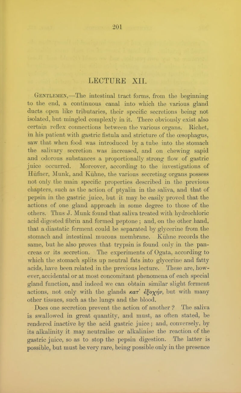 LECTURE XII. Gentlemen,—The intestinal tract forms, from the beginning to the end, a continuous canal into which the various gland ducts open like tributaries, their specific secretions being not isolated, but mingled complexly in it. There obviously exist also certain reflex connections between the various organs, liichet, in his patient with gastric fistula and stricture of the oesophagus, saw that when food was introduced by a tube into the stomach the salivary secretion was increased, and on chewing sapid and odorous substances a proportionally strong flow of gastric juice occurred. Moreover, according to the investigations of Eufner, Munk. and Kuhne, the various secreting organs possess not only the main specific properties described in the previous chapters, such as the action of ptyalin in the saliva, and that of pepsin in the gastric juice, but it may be easily proved that the actions of one gland approach in some degree to those of the cithers. Thus J. Munk found that saliva treated with hydrochloric acid digested fibrin and formed peptone ; and, on the other hand, that a diastatic ferment could be separated by glycerine from the stomach and intestinal mucous meuibi'ane. Kuhne records the same, but he also proves that trypsin is found only in the pan- creas or its secretion. The experiments of Ogata, according to which the stomach splits up neutral fats into glycerine and fatty acids, have been related in the previous lecture. These are, how- ever, accidental or at most concomitant phenomena of each special gland function, and indeed we can obtain similar slight ferment actions, not only with the glands icar Qoyfiv, but with many other tissues, such as the lungs and the blood. Does one secretion prevent t he action of another ? The saliva is swallowed in great quantity, and must, as often stated, be rendered inactive by the acid gastric juice; and, conversely, by its alkalinity it may neutralise or alkalinise the reaction of the gastric juice, so as to stop the pepsin digestion. The latter is possible, but must be very rare, being possible only in the presence