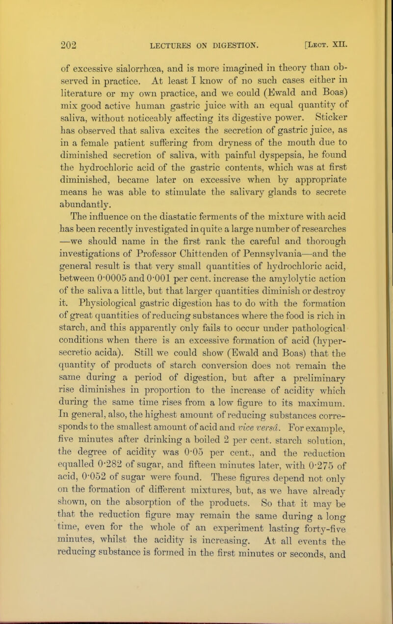of excessive sialorrhcea, and is more imagined in theory than ob- served in practice. At least I know of no such cases either in literature or my own practice, and we could (Ewald and Boas) mix good active human gastric juice with an equal quantity of saliva, without noticeably affecting its digestive power. Sticker has observed that saliva excites the secretion of gastric juice, as in a female patient suffering from dryness of the mouth due to diminished secretion of saliva, with painful dyspepsia, he found the hydrochloric acid of the gastric contents, which was at first diminished, became later on excessive when by appropriate means he was able to stimulate the salivary glands to secrete abundantly. The influence on the diastatic ferments of the mixture with acid has been recently investigated in quite a large number of researches —we should name in the first rank the careful and thorough investigations of Professor Chittenden of Pennsylvania—and the general result is that very small quantities of hydrochloric acid, between 0-0005 and 0*001 per cent, increase the amylolytic action of the saliva a little, but that larger quantities diminish or destroy it. Physiological gastric digestion has to do with the formation of great quantities of reducing substances where the food is rich in starch, and this apparently only fails to occur under pathological conditions when there is an excessive formation of acid (hyper- secretio acida). Still we could show (Ewald and Boas) that the quantity of products of starch conversion does not remain the same during a period of digestion, but after a preliminary rise diminishes in proportion to the increase of acidity which during the same time rises from a low figure to its maximum. In general, also, the highest amount of reducing substances corre- sponds to the smallest amount of acid and vice versa . For example, five minutes after drinking a boiled 2 per cent, starch solution, the degree of acidity was 0-05 per cent., and the reduction equalled 0'282 of sugar, and fifteen minutes later, with 0*275 of acid, 0-052 of sugar were found. These figures depend not only on the formation of different mixtures, but, as we have already shown, on the absorption of the products. So that it may be that the reduction figure may remain the same during a long time, even for the whole of an experiment lasting forty-five minutes, whilst the acidity is increasing. At all events the reducing substance is formed in the first minutes or seconds, and
