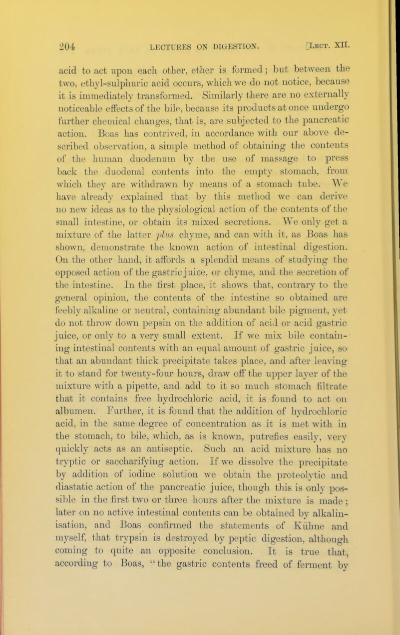 acid to act upon each other, ether is formed; but between the two, ethyl-sulphuric acid occurs, which we do not notice, because it is immediately transformed. Similarly there are no externally noticeable effects of the bile, because its products at once undergo further chemical changes, that is, are subjected to the pancreatic action. Boas has contrived, in accordance with our above de- scribed observation, a simple method of obtaining the contents of the human duodenum by the use of massage to press back the duodenal contents into the empty stomach, from which they are withdrawn by means of a stomach tube. AW have already explained that by this method we can derive no new ideas as to the physiological action of the contents of the small intestine, or obtain its mixed secretions. We only get a mixture of the latter •plus chyme, and can with it. as Boas has shown, demonstrate the known action of intestinal digestion. On the other hand, it affords a splendid means of studying the opposed action of the gastric juice, or chyme, and the secretion of the intestine. In the first place, it shows that, contrary to the general opinion, the contents of the intestine so obtained are feebly alkaline or neutral, containing abundant bile pigment, yet do not throw down pepsin on the addition of acid or acid gastric juice, or only to a very small extent. If we mix bile contain- ing intestinal contents with an equal amount of gastric juice, so that an abundant thick precipitate takes place, and after leaving it to stand for twenty-four hours, draw off the upper layer of the mixture with a pipette, and add to it so much stomach filtrate that it contains free hydrochloric acid, it is found to act on albumen. Further, it is found that the addition of hvdrochloric acid, in the same degree of concentration as it is met with in the stomach, to bile, which, as is known, putrefies easily, very quickly acts as an antiseptic. Such an acid mixture has no tryptic or saccharifying action. If we dissolve the precipitate by addition of iodine solution we obtain the proteolytic and diastatic action of the pancreatic juice, though this is onlv pos- sible in the first two or three hours after the mixture is made; later on no active intestinal contents can be obtained by alkalin- isation, and Boas confirmed the statements of Kuhne and myself, that trypsin is destroyed by peptic digestion, although coming to quite an opposite conclusion. It is true that, according to Boas,  the gastric contents freed of ferment by