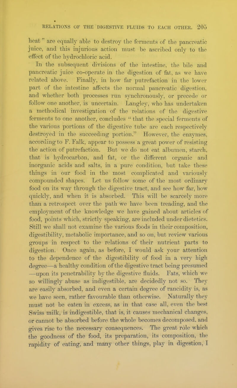 heat are equally able to destroy the ferments of the pancreatic juice, and this injurious action must be ascribed only to the effect of the hydrochloric acid. In the subsequent divisions of the intestine, the bile and pancreatic juice co-operate in the digestion of fat, as we have related above. Finally, in how far putrefaction in the lower part of the intestine affects the normal pancreatic digestion, and whether both processes run synchronously, or precede or follow one another, is uncertain. Langley, who has undertaken a methodical investigation of the relations of the digestive ferments to one another, concludes that the special ferments of the various portions of the digestive tube are each respectively destroyed in the succeeding portion.' However, the enzymes, according to F. Falk, appear to possess a great power of resisting the action of putrefaction. But we do not eat albumen, starch, that is hydrocarbon, and fat, or the different oro-anic and inorganic acids and salts, in a pure condition, but take these things in our food in the most complicated and variously compounded shapes. Let us follow some of the most ordinary food on its way through the digestive tract, and see how far, how quickly, and when it is absorbed. This will be scarcely more than a retrospect over the path we have been treading, and the employment of the knowledge we have gained about articles of food, points which, strictly speaking, are included under dietetics. Still we shall not examine the various foods in their composition, digestibility, metabolic importance, and so on, but review various groups in respect to the relations of their nutrient parts to digestion. Once again, as before, I would ask your attention to the dependence of the digestibility of food in a very high degree—a healthy condition of the digestive tract being presumed —upon its penetrability by the digestive fluids. Fats, which we so willingly abuse as indigestible, are decidedly not so. They are easily absorbed, and even a certain degree of rancidity is, as we have seen, rather favourable than otherwise. Naturally they must not be eaten in excess, as in that case all, even the best ►Swiss milk, is indigestible, that is, it causes mechanical changes, or cannot be absorbed before the whole becomes decomposed, and gives rise to the necessary consequences. The great role which the goodness of the food, its preparation, its composition, the