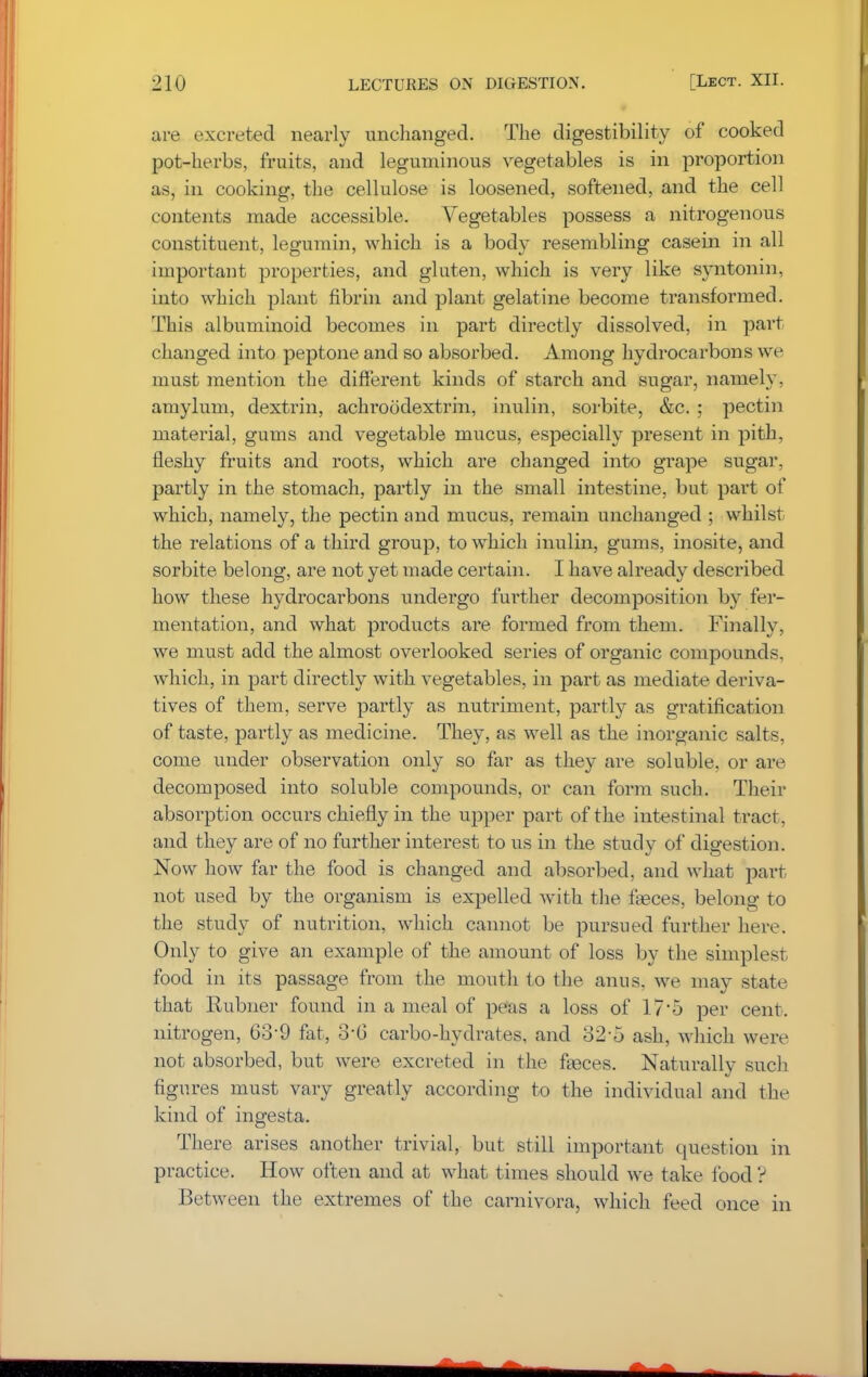 are excreted nearly unchanged. The digestibility of cooked pot-herbs, fruits, and leguminous vegetables is in proportion as, in cooking, the cellulose is loosened, softened, and the cell contents made accessible. Vegetables possess a nitrogenous constituent, legumin, which is a body resembling casein in all important properties, and gluten, which is very like syntonin, into which plant fibrin and plant gelatine become transformed. This albuminoid becomes in part directly dissolved, in part changed into peptone and so absorbed. Among hydrocarbons we must mention the different kinds of starch and sugar, namely, amylum, dextrin, achroodextrin, inulin, sorbite, &c. ; pectin material, gums and vegetable mucus, especially present in pith, fleshy fruits and roots, which are changed into grape sugar, partly in the stomach, partly in the small intestine, but part of which, namely, the pectin and mucus, remain unchanged ; whilst the relations of a third group, to which inulin, gums, inosite, and sorbite belong, are not yet made certain. I have already described how these hydrocarbons undergo further decomposition by fer- mentation, and what products are formed from them. Finally, we must add the almost overlooked series of organic compounds, which, in part directly with vegetables, in part as mediate deriva- tives of them, serve partly as nutriment, partly as gratification of taste, partly as medicine. They, as well as the inorganic salts, come under observation only so far as they are soluble, or are decomposed into soluble compounds, or can form such. Their absorption occurs chiefly in the upper part of the intestinal tract, and they are of no further interest to us in the study of digestion. Now how far the food is changed and absorbed, and what part not used by the organism is expelled with the fasces, belong to the study of nutrition, which cannot be pursued further here. Only to give an example of the amount of loss by the simplest food in its passage from the mouth to the anus, we may state that Rubner found in a meal of peas a loss of 17*5 per cent, nitrogen, 63-9 fat, 3-6 carbo-hydrates, and 325 ash, which were not absorbed, but were excreted in the fasces. Naturally such figures must vary greatly according to the individual and the kind of ingesta. There arises another trivial, but still important question in practice. How often and at what times should we take food ? Between the extremes of the carnivora, which feed once in