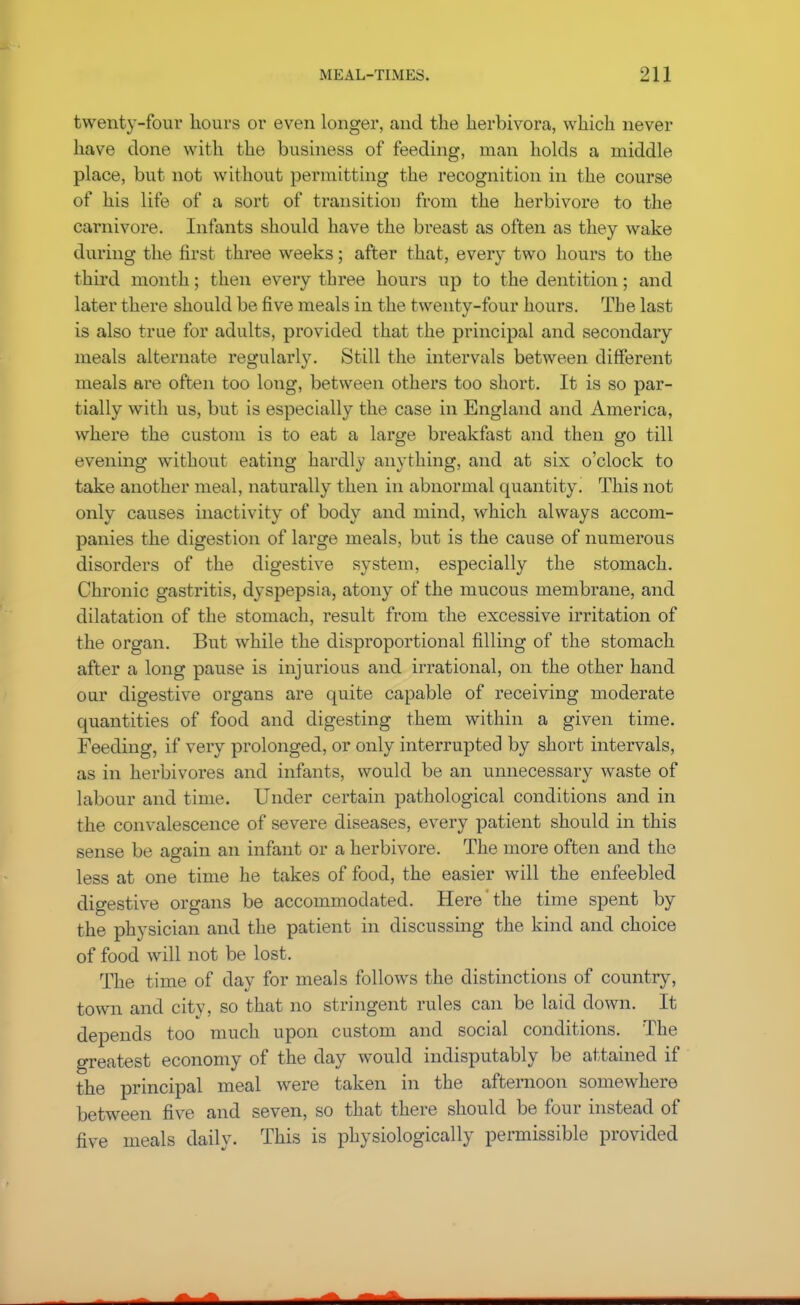 twenty-four hours or even longer, and the herbivora, which never have done with the business of feeding, man holds a middle place, but not without permitting the recognition in the course of his life of a sort of transition from the herbivore to the carnivore. Infants should have the breast as often as they wake during the first three weeks; after that, every two hours to the third month; then every three hours up to the dentition; and later there should be five meals in the twenty-four hours. The last is also true for adults, provided that the principal and secondary meals alternate regularly. Still the intervals between different meals are often too long, between others too short. It is so par- tially with us, but is especially the case in England and America, where the custom is to eat a large breakfast and then go till evening without eating hardly anything, and at six o'clock to take another meal, naturally then in abnormal quantity. This not only causes inactivity of body and mind, which always accom- panies the digestion of large meals, but is the cause of numerous disorders of the digestive system, especially the stomach. Chronic gastritis, dyspepsia, atony of the mucous membrane, and dilatation of the stomach, result from the excessive irritation of the organ. But while the disproportional filling of the stomach after a long pause is injurious and irrational, on the other hand oar digestive organs are quite capable of receiving moderate quantities of food and digesting them within a given time. Feeding, if very prolonged, or only interrupted by short intervals, as in herbivores and infants, would be an unnecessary waste of labour and time. Under certain pathological conditions and in the convalescence of severe diseases, every patient should in this sense be again an infant or a herbivore. The more often and the less at one time he takes of food, the easier will the enfeebled digestive organs be accommodated. Here the time spent by the physician and the patient in discussing the kind and choice of food will not be lost. The time of day for meals follows the distinctions of country, town and city, so that no stringent rules can be laid down. It depends too much upon custom and social conditions. The greatest economy of the day would indisputably be attained if the principal meal were taken in the afternoon somewhere between five and seven, so that there should be four instead of five meals daily. This is physiologically permissible provided