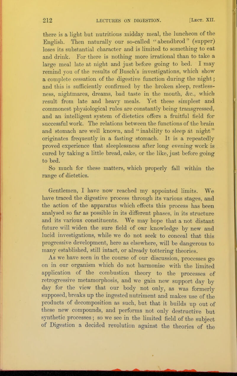 there is a light but nutritious midday meal, the luncheon of the English. Then naturally our so-called abendbrod (supper) loses its substantial character and is limited to something to eat and drink. For there is nothing more irrational than to take a large meal late at night and just before going to bed. I may remind you of the results of Busch's investigations, which show a complete cessation of the digestive function during the night; and this is sufficiently confirmed by the broken sleep, restless- ness, nightmares, dreams, bad taste in the mouth, &c, which result from late and heavy meals. Yet these simplest and commonest physiological rules are constantly being transgressed, and an intelligent system of dietetics offers a fruitful field for successful work. The relations between the functions of the brain and stomach are well known, and inability to sleep at night originates frequently in a fasting stomach. It is a repeatedly proved experience that sleeplessness after long evening work is cured by taking a little bread, cake, or the like, just before going to bed. So much for these matters, which properly fall within the range of dietetics. Gentlemen, I have now reached my appointed limits. We have traced the digestive process through its various stages, and the action of the apparatus which effects this process has been analysed so far as possible in its different phases, in its structure and its various constituents. We may hope that a not distant future will widen the sure field of our knowledge by new and lucid investigations, while we do not seek to conceal that this progressive development, here as elsewhere, will be dangerous to many established, still intact, or already tottering theories. As we have seen in the course of our discussion, processes go on in our organism which do not harmonise with the limited application of the combustion theory to the processes of retrogressive metamorphosis, and we gain new support day by day for the view that our body not only, as was formerly supposed, breaks up the ingested nutriment and makes use of the products of decomposition as such, but that it builds up out of these new compounds, and performs not only destructive but synthetic processes; so we see in the limited field of the subject of Digestion a decided revolution against the theories of the