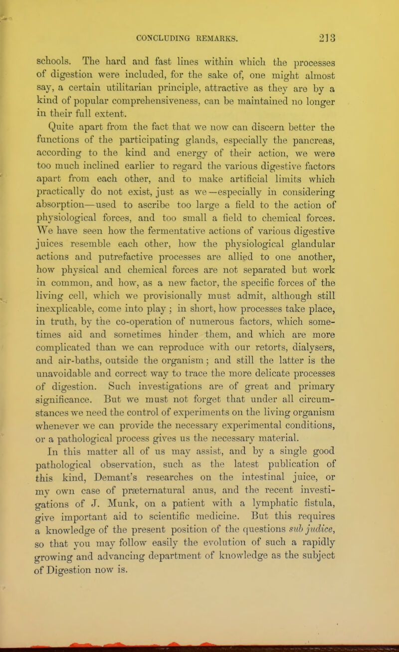 schools. The hard and fast lines within which the processes of digestion were included, for the sake of, one might almost say, a certain utilitarian principle, attractive as they are by a kind of popular comprehensiveness, can be maintained no longer in their full extent. Quite apart from the fact that we now can discern better the functions of the participating glands, especially the pancreas, according to the kind and energy of their action, we were too much inclined earlier to regard the various digestive factors apart from each other, and to make artificial limits which practically do not exist, just as we—especially in considering absorption—used to ascribe too large a field to the action of physiological forces, and too small a field to chemical forces. We have seen how the fermentative actions of various digestive juices resemble each other, how the physiological glandular actions and putrefactive processes are allied to one another, how physical and chemical forces are not separated but work in coinmon, and how, as a new factor, the specific forces of the living cell, which we provisionally must admit, although still inexplicable, come into play ; in short, how processes take place, in truth, by the co-operation of numerous factors, which some- times aid and sometimes hinder them, and which are more complicated than we can reproduce with our retorts, dialysers, and air-baths, outside the organism; and still the latter is the unavoidable and correct way to trace the more delicate processes of digestion. Such investigations are of great and primary significance. But we must not forget that under all circum- stances we need the control of experiments on the living organism whenever we can provide the necessary experimental conditions, or a pathological process gives us the necessary material. In this matter all of us may assist, and by a single good pathological observation, such as the latest publication of this kind, Demant's researches on the intestinal juice, or my own case of prseternatural anus, and the recent investi- gations of J. Munk, on a patient with a lymphatic fistula, give important aid to scientific medicine. But this requires a knowledge of the present position of the questions sub jitdice, so that you may follow easily the evolution of such a rapidly growing and advancing department of knowledge as the subject of Digestion now is.