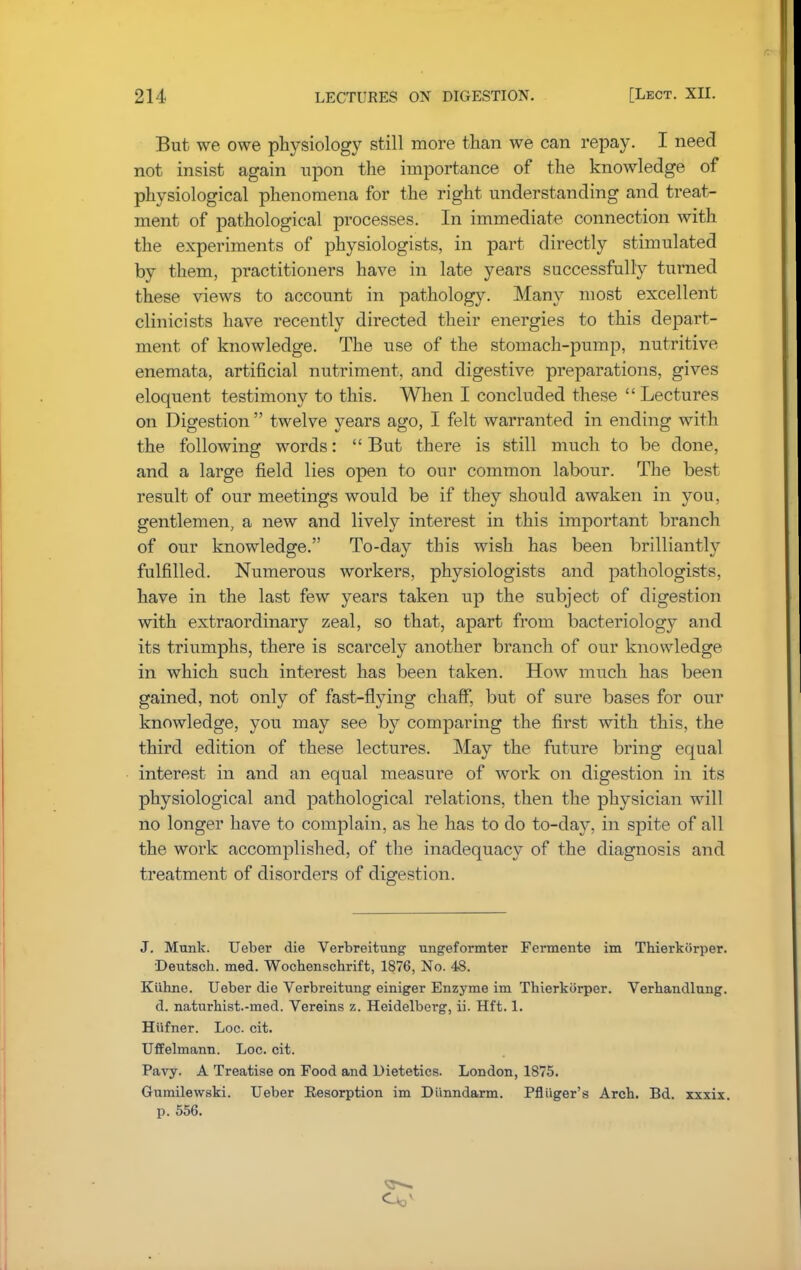 But we owe physiology still more than we can repay. I need not insist again upon the importance of the knowledge of physiological phenomena for the right understanding and treat- ment of pathological processes. In immediate connection with the experiments of physiologists, in part directly stimulated by them, practitioners have in late years successfully turned these views to account in pathology. Many most excellent clinicists have recently directed their energies to this depart- ment of knowledge. The use of the stomach-pump, nutritive enemata, artificial nutriment, and digestive preparations, gives eloquent testimony to this. When I concluded these Lectures on Digestion  twelve years ago, I felt warranted in ending with the following words: But there is still much to be done, and a large field lies open to our common labour. The best result of our meetings would be if they should awaken in you, gentlemen, a new and lively interest in this important branch of our knowledge. To-day this wish has been brilliantly fulfilled. Numerous workers, physiologists and pathologists, have in the last few years taken up the subject of digestion with extraordinary zeal, so that, apart from bacteriology and its triumphs, there is scarcely another branch of our knowledge in which such interest has been taken. How much has been gained, not only of fast-flying chaff, but of sure bases for our knowledge, you may see by comparing the first with this, the third edition of these lectures. May the future bring equal interest in and an equal measure of work on digestion in its physiological and pathological relations, then the physician will no longer have to complain, as he has to do to-day, in spite of all the work accomplished, of the inadequacy of the diagnosis and treatment of disorders of digestion. J. Munk. Ueber die Verbreitung ungeformter Fermente im Thierkiirper. Deutscb. med. Wocbenscbrift, 1876, No. 48. Kiibne. Ueber die Verbreitung einiger Enzyme im Tbierkcirper. Verbandlung. d. naturhist.-med. Vereins z. Heidelberg, ii. Hft. 1. Hiifner. Loc. cit. Uffelmann. Loc. cit. Pavy. A Treatise on Food and Dietetics. London, 1875. Gumilewski. Ueber Resorption im Diinndarm. Pfltiger's Arch. Bd. xxxix. p. 556.