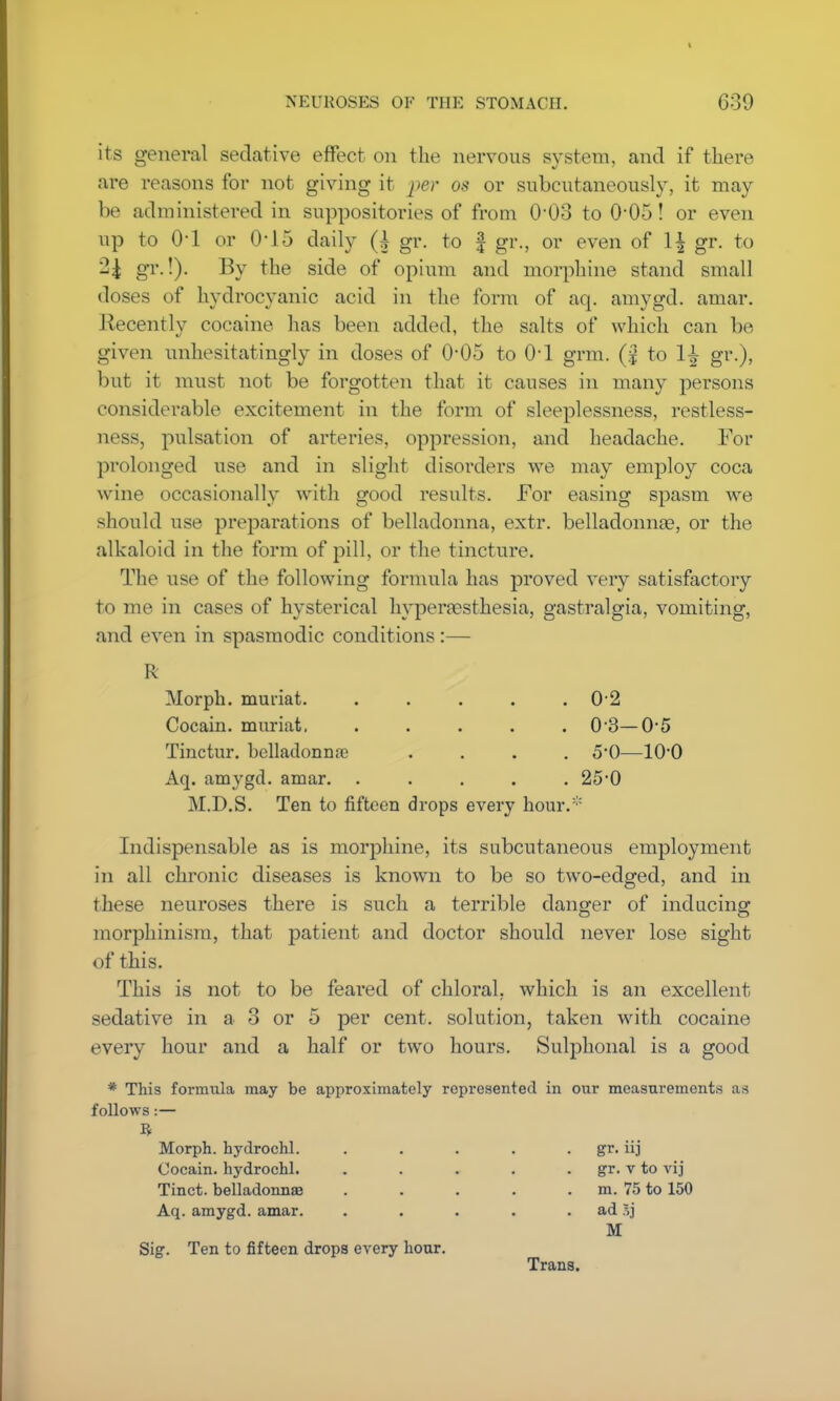 its general sedative effect on the nervous system, and if there are reasons for not giving it j>er 08 or subcutaneously, it may be administered in suppositories of from 0'03 to 0-05! or even up to 0-1 or 0-15 daily (h gr. to § gr., or even of 1^ gr. to 2£ gr.!). By the side of opium and morphine stand small doses of hydrocyanic acid in the form of aq. amygd. amar. Recently cocaine has been added, the salts of which can be given unhesitatingly in doses of O05 to 01 grm. (| to 1^ gr.), but it must not be forgotten that it causes in many persons considerable excitement in the form of sleeplessness, restless- ness, pulsation of arteries, oppression, and headache. For prolonged use and in slight disorders we may employ coca wine occasionally with good results. For easing spasm we should use preparations of belladonna, extr. belladonna?, or the alkaloid in the form of pill, or the tincture. The use of the following formula has proved very satisfactory to me in cases of hysterical hypera?sthesia, gastralgia, vomiting, and even in spasmodic conditions :— R Morph. muriat. . . . . .0 2 Cocain. muriat, ..... 0-3—0*5 Tinctur. belladonna? .... 50—10*0 Aq. amygd. amar. . . . . .25-0 M.D.S. Ten to fifteen drops every hour.:: Indispensable as is morphine, its subcutaneous employment in all chronic diseases is known to be so two-edged, and in these neuroses there is such a terrible danger of inducing morphinism, that patient and doctor should never lose sight of this. This is not to be feared of chloral, which is an excellent sedative in a 3 or 5 per cent, solution, taken with cocaine every hour and a half or two hours. Sulphonal is a good * This formula may be approximately represented in our measurements as follows:— ft Morph. hydrochl. . . . . gr. iij Cocain. hydrochl. . . . . gr. v to vij Tinct. belladonnas . . . . m. 75 to 150 Aq. amygd. amar. . . . . ad .vj M Sig. Ten to fifteen drops every hour. Trans.