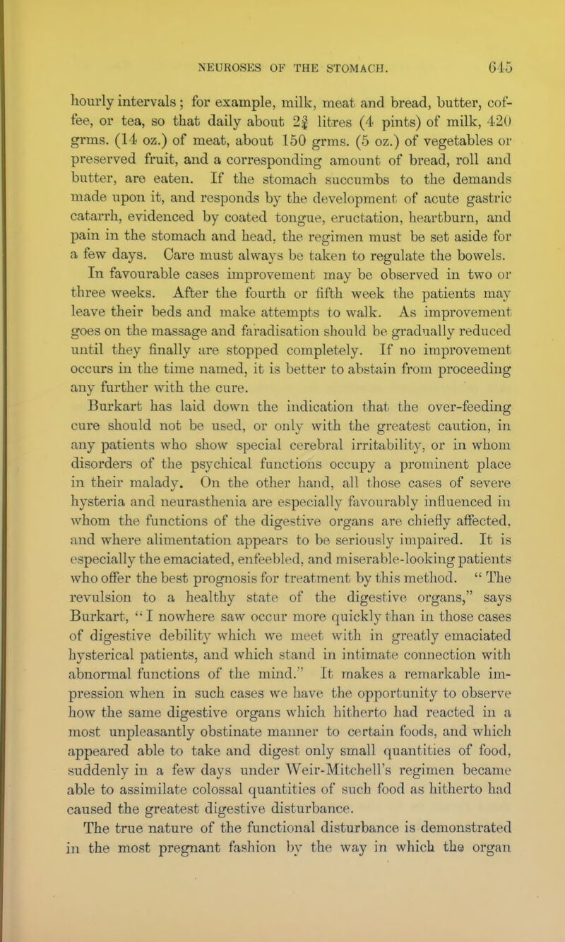 hourly intervals; for example, milk, meat and bread, butter, cof- fee, or tea, so that daily about 2| litres (4 pints) of milk, L20 grms. (14 oz.) of meat, about 150 grms. (5 oz.) of vegetables or preserved fruit, and a corresponding amount of bread, roll and butter, are eaten. If the stomach succumbs to the demands made upon it, and responds by the development of acute gastric catarrh, evidenced by coated tongue, eructation, heartburn, and pain in the stomach and head, the regimen must be set aside for a few days. Care must always be taken to regulate the bowels. In favourable cases improvement may be observed in two or three weeks. After the fourth or fifth week the patients may leave their beds and make attempts to walk. As improvement goes on the massage and faradisation should be gradually reduced until they finally are stopped completely. If no improvement occurs in the time named, it is better to abstain from proceeding any further with the cure. Burkart has laid down the indication that the over-feeding cure should not be used, or only with the greatest caution, in any patients who show special cerebral irritability, or in whom disorders of the psychical functions occupy a prominent place in their malady. On the other hand, all those cases of severe hysteria and neurasthenia are especially favourably influenced in whom the functions of the digestive organs are chieflv affected, and where alimentation appears to be seriously impaired. It is especially the emaciated, enfeebled, and miserable-looking patients who offer the best prognosis for treatment by this method.  The revulsion to a healthy state of the digestive organs, says Burkart, I nowhere saw occur more quickly than in those cases of digestive, debility which we meet with in greatly emaciated hysterical patients, and which stand in intimate connection with abnormal functions of the mind. It makes a remarkable im- pression when in such cases we have the opportunity to observe how the same digestive organs which hitherto had reacted in a most unpleasantly obstinate manner to certain foods, and which appeared able to take and digest only small quantities of food, suddenly in a few days under Weir-Mitchell's regimen became able to assimilate colossal quantities of such food as hitherto had caused the greatest digestive disturbance. The true nature of the functional disturbance is demonstrated in the most pregnant fashion by the way in which the organ