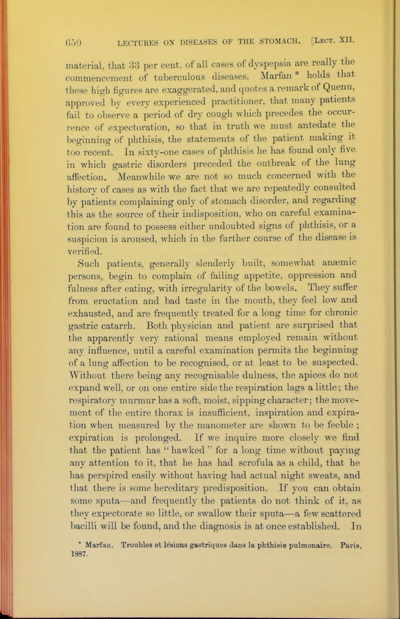 material, that 33 per cent, of all cases of dyspepsia are really the commencement of tuberculous diseases. Marfan* holds that these high figures are exaggerated, and quotes a remark of Quenu, approved by every experienced practitioner, that many patients fail to observe a period of dry cough which precedes the occur- rence of expectoration, so that in truth we must antedate the beginning of phthisis, the statements of the patient making it too recent. In sixty-one cases of phthisis he has found only five in which gastric disorders preceded the outbreak of the lung affection. Meanwhile we are not so much concerned with the history of cases as with the fact that we are repeatedly consulted by patients complaining only of stomach disorder, and regarding this as the source of their indisposition, who on careful examina- tion are found to possess either undoubted signs of phthisis, or a suspicion is aroused, which in the further course of the disease is verified. Such patients, generally slenderly built, somewhat anaemic persons, begin to complain of failing appetite, oppression and fulness after eating, with irregularity of the bowels. They suffer from eructation and bad taste in the mouth, they feel low and exhausted, and are frequently treated for a long time for chronic gastric catarrh. Both physician and patient are surprised that the apparently very rational means employed remain without any influence, until a careful examination permits the beginning of a lung affection to be recognised, or at least to be suspected. Without there being any recognisable dulness, the apices do not expand well, or on one entire side the respiration lags a little; the respiratory murmur has a soft, moist, sipping character; the move- ment of the entire thorax is insufficient, inspiration and expira- tion when measured by the manometer are shown to be feeble ; expiration is prolonged. If we inquire more closely we find that the patient has  hawked  for a long time without paying any attention to it, that he has had scrofula as a child, that he has perspired easily without having had actual night sweats, and that there is some hereditary predisposition. If you can obtain some sputa—and frequently the patients do not think of it, as they expectorate so little, or swallow their sputa—a few scattered bacilli will be found, and the diagnosis is at once established. In * Marfan. Troubles et lesions gastriques dans la phthisic pulmonairo. Paris, 1887.