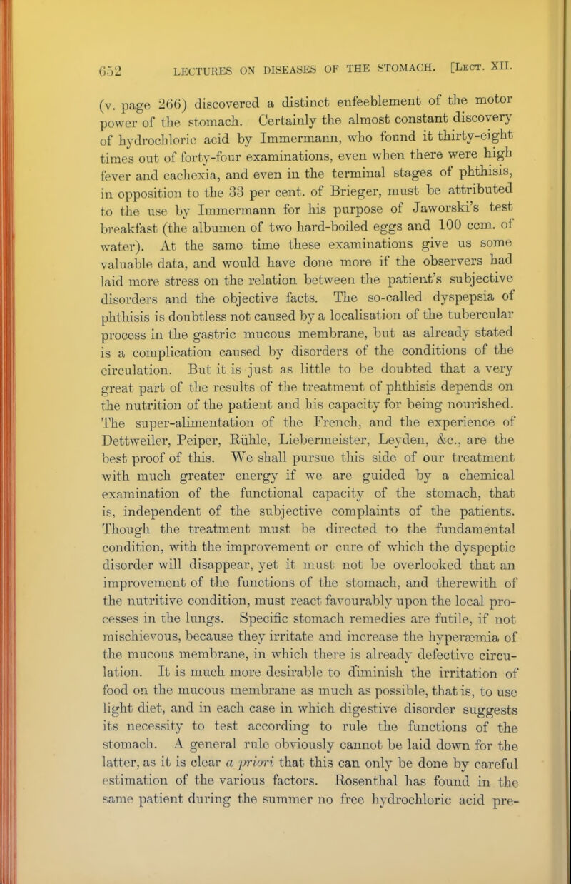 (v. page 266) discovered a distinct enfeeblement of the motor power of the stomach. Certainly the almost constant discovery of hydrochloric acid by Immermann, who found it thirty-eight times out of forty-four examinations, even when there were high fever and cachexia, and even in the terminal stages of phthisis, in opposition to the 33 per cent, of Brieger, must be attributed to the use by Immermann for his purpose of Jaworski's test breakfast (the albumen of two hard-boiled eggs and 100 ccm. of water). At the same time these examinations give us some valuable data, and would have done more if the observers had laid more stress on the relation between the patient's subjective disorders and the objective facts. The so-called dyspepsia of phthisis is doubtless not caused by a localisation of the tubercular process in the gastric mucous membrane, but as already stated is a complication caused by disorders of the conditions of the circulation. But it is just as little to be doubted that a very great part of the results of the treatment of phthisis depends on the nutrition of the patient and his capacity for being nourished. The super-alimentation of the French, and the experience of Dettweiler, Peiper, Ruble, Liebermeister, Ley den, &c, are the best proof of this. We shall pursue this side of our treatment with much greater energy if we are guided by a chemical examination of the functional capacity of the stomach, that is, independent of the subjective complaints of the patients. Though the treatment must be directed to the fundamental condition, with the improvement or cure of which the dyspeptic disorder will disappear, yet it must not be overlooked that an improvement of the functions of the stomach, and therewith of the nutritive condition, must react favourably upon the local pro- cesses in the lungs. Specific stomach remedies are futile, if not mischievous, because they irritate and increase the hyperasmia of the mucous membrane, in wThich there is already defective circu- lation. It is much more desirable to diminish the irritation of food on the mucous membrane as much as possible, that is, to use light diet, and in each case in which digestive disorder suggests its necessity to test according to rule the functions of the stomach. A general rule obviously cannot be laid down for the latter, as it is clear a priori that this can only be done by careful estimation of the various factors. Rosenthal has found in the same patient during the summer no free hydrochloric acid pre-