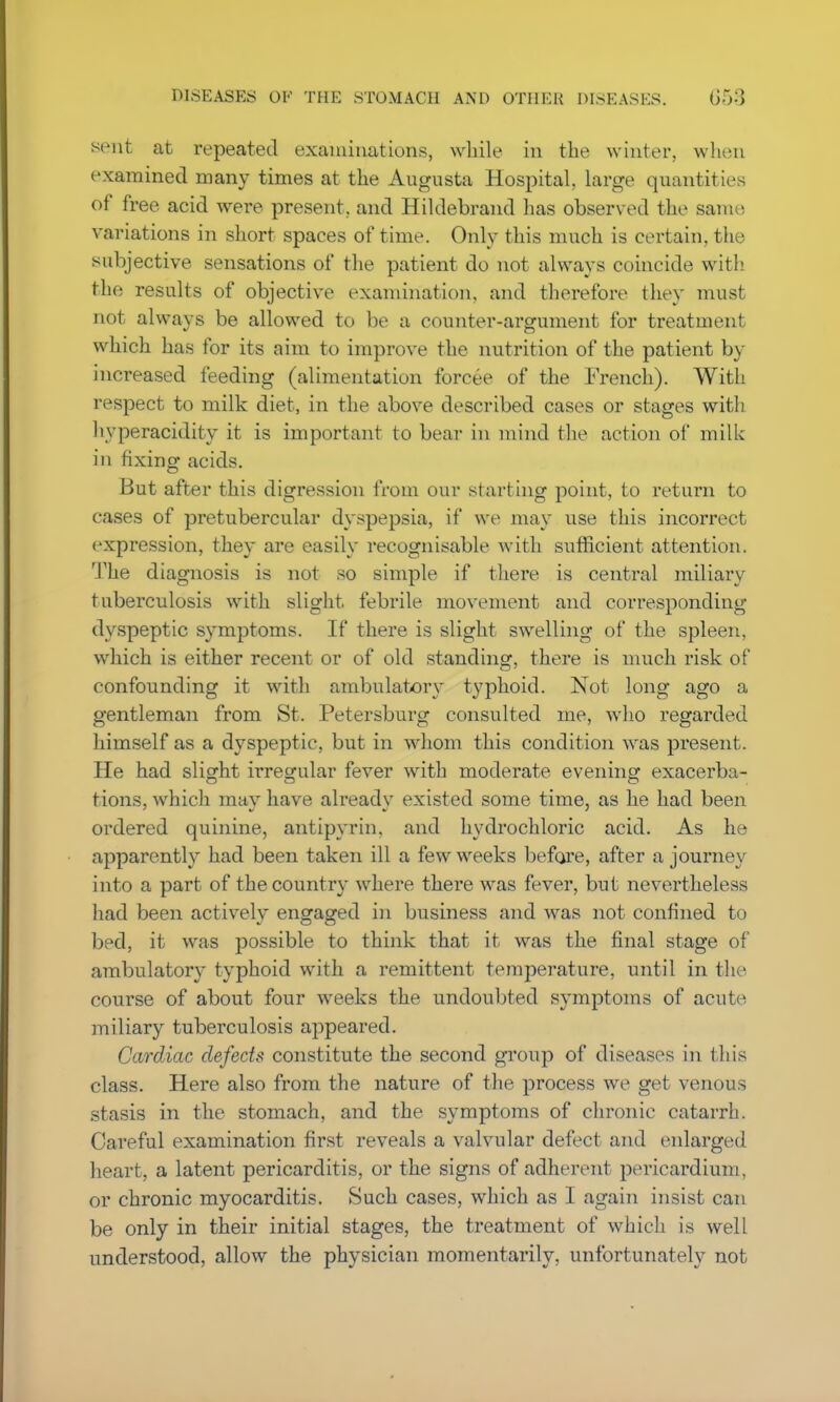 sent at repeated examinations, while in the winter, when examined many times at the Augusta Hospital, large quantities of free acid were present, and Hildebrand has observed the same variations in short spaces of time. Only this much is certain, the subjective sensations of the patient do not always coincide with the results of objective examination, and therefore they must not always be allowed to be a counter-argument for treatment which has for its aim to improve the nutrition of the patient by increased feeding (alimentation forcee of the French). With respect to milk diet, in the above described cases or stages with hyperacidity it is important to bear in mind the action of milk in fixing acids. But after this digression from our starting point, to return to cases of pretubercular dyspepsia, if we may use this incorrect expression, they are easily recognisable with sufficient attention. The diagnosis is not so simple if there is central miliary tuberculosis with slight, febrile movement and corresponding dyspeptic symptoms. If there is slight swelling of the spleen, which is either recent or of old standing, there is much risk of confounding it with ambulatory typhoid. Not long ago a gentleman from St. Petersburg consulted me, who regarded himself as a dyspeptic, but in whom this condition was present. He had slight irregular fever with moderate evening exacerba- tions, which may have already existed some time, as he had been ordered quinine, antipyrin, and hydrochloric acid. As he apparently had been taken ill a few weeks before, after a journey into a part of the country where there was fever, but nevertheless had been actively engaged in business and was not confined to bed, it was possible to think that it was the final stage of ambulatory typhoid with a remittent temperature, until in the course of about four weeks the undoubted symptoms of acute miliary tuberculosis appeared. Cardiac defects constitute the second group of diseases in this class. Here also from the nature of the process we get venous stasis in the stomach, and the symptoms of chronic catarrh. Careful examination first reveals a valvular defect and enlarged heart, a latent pericarditis, or the signs of adherent pericardium, or chronic myocarditis. Such cases, which as I again insist can be only in their initial stages, the treatment of which is well understood, allow the physician momentarily, unfortunately not