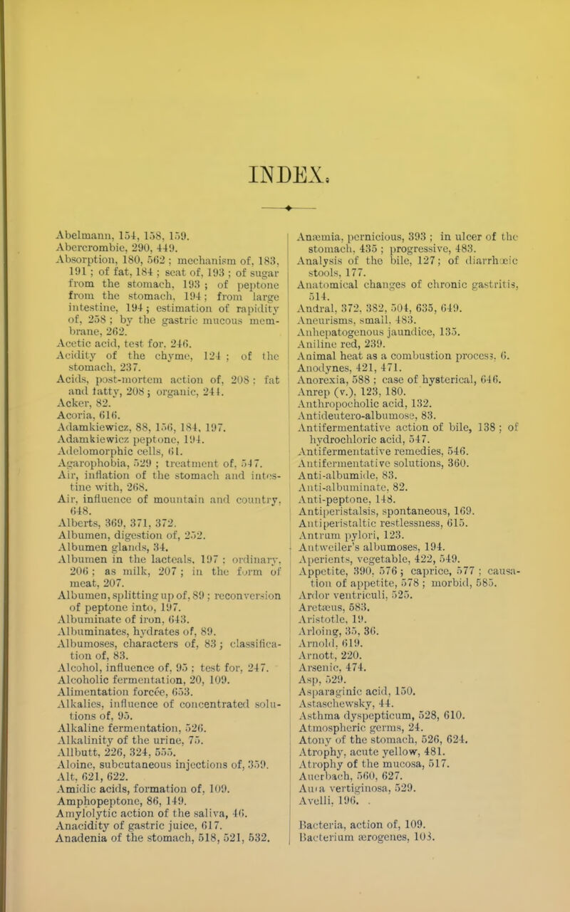 INDEX. Abelmann, 154, 158, 159. Abcrcrombie, 290, 44;t. Absorption, 180, 562 ; mechanism of, 183. 191 ; of fat, 184 ; seat of, 193 ; of sugar from the stomach, 193 ; of peptone from the stomach. 194; from large intestine, 194; estimation of rapidity of, 258 ; by the gastric mucous mem- brane, 262. Acetic acid, test for, 246. Acidity of the chyme, 124 ; of the stomach. 237. Acids, post-mortem action of, 208 : fat ami iattv, 208 ; organic. 24 i. Acker, 82.' Acoria, 61(5. Adamkiewicz, 88, 156, 184, 197. Adamkiewicz peptone, 194. Adelomorphic cells, 61. Acrophobia, 529 ; treatment of. 54 7. Air, inflation of the stomach and intes- tine with, 26S. Air. influence of mountain and country, 648. Alberts, 369, 371, 372. Albumen, digestion of, 252. Albumen glands, 34. Albumen in the lacteals. 197 : ordinary. 206; as milk, 207 ; in the form of meat, 207. Albumen, splitting up of, 89 ; reconversion of peptone into, 197. Albuminate of iron. 643. Albuminates, hydrates of, 89. Albumoses, characters of, 83; classifica- tion of, 83. Alcohol, influence of, 95 ; test for, 247. Alcoholic fermentation, 20, 109. Alimentation forcee, 653. Alkalies, influence of concentrated solu- tions of, 95. Alkaline fermentation, 526. Alkalinity of the urine, 75. Allbutt, 226, 324, 555. Aloinc, subcutaneous injections of, 359. Alt, 621, 622. Amidic acids, formation of, 109. Amphopeptone, 86, 149. Amylolytic action of the saliva, 46. Anacidity of gastric juice, 617. Anadenia of the stomach, 518, 521, 532. Anaemia, pernicious, 393 ; in ulcer of the stomach. 435 ; progressive, 483. Analysis of the bile, 127; of diarrh tic stools, 177. Anatomical changes of chronic gastritis. 514. Anciral. 372. 3S2, 504, 635, 649. Aneurisms, small. 483. Anhepatogenous jaundice, 135. Aniline red, 239. Animal heat as a combustion proccs?. 6. Anodynes, 421, 471. Anorexia, 588 ; case of hysterical, 646. Anrep (v.). 123. 180. Anthropocholic acid, 132. Antideutero-albumose, 83. Antifermentative action of bile, 138 ; of hydrochloric acid, 547. Antifermentative remedies, 546. Antifermentative solutions, 360. Anti-albumide, 83. Anti-albuminate, 82. Anti-peptone, 148. 1 Antiperistalsis, spontaneous, 169. Antiperistaltic restlessness, 615. Antrum pylori, 123. • Autwciler's albumoses, 194. Aperients, vegetable, 422, 549. Appetite, 390, 576; caprice, 577; causa- tion of appetite, 578 ; morbid, 585. Ardor ventriculi, 525. Aretams, 583. Aristotle, 19. Arloing, 35, 36. Arnold. 619. Arnott, 220. Arsenic, 474. Asp, 529. ' Asparaginic acid, 150. Astaschewsky, 44. Asthma dyspepticum, 528, 610. Atmospheric germs, 24. Atony of the stomach, 526, 624. Atrophy, acute yellow, 481. At rophy of the mucosa, 517. Aucrbach, 560, 627. Ania vertiginosa. 529. Avelli. 196. . Bacteria, action of, 109. Bacterium airogcnes, 103.