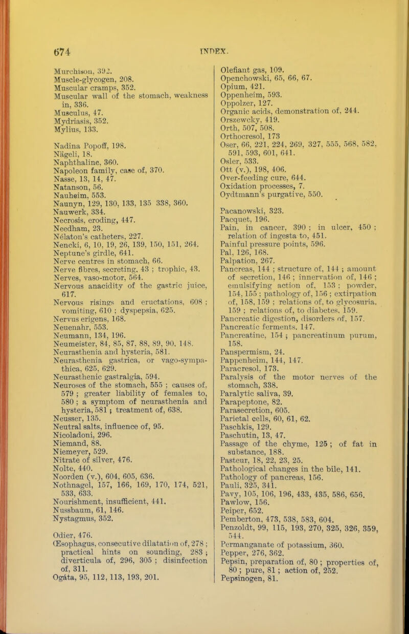 Murchisou, 392. Muscle-glycogen, 208. Muscular cramps, 352. Muscular wall of the stomach, weakness in, 336. Musculus, 47. Mydriasis, 352. Mylius, 133. Nadina Popoff, 198. Nageli, 18. Naphthaline. 360. Napoleon family, case of, 370. Nasse, 13, 14, 47. Natanson, 56. Nauheim, 553. Naunyn, 129, 130, 133, 135 338, 360. Nauwerk, 334. Necrosis, eroding, 447. Needham, 23. Nelaton's catheters, 227. Nencki, 6, 10. 19, 26, 139, 150, 151, 264. Neptune's girdle, 641. Nerve centres in stomach, 66. Nerve fibres, secreting. 43 : trophic. 43. Nerves, vaso-motor, 564. Nervous anaciditv of the gastric juice, 617. Nervous risings and eructations. 60S ; vomiting, 610 ; dyspepsia. 625. Nervus erigens, 168. Neuenahr, 553. Neumann, 134, 196. Neumeister, 84, 85, 87. 88, 89, 90. 148. Neurasthenia and hysteria, 581. Neurasthenia gastrica, or vago-sympa- thica, 625, 629. Neurasthenic gastralgia, 594. Neuroses of the stomach, 555 ; causes of. 579 ; greater liability of females to, 580 ; a symptom of neurasthenia and hysteria, 581 ; treatment of, 638. Neusser, 135. Neutral salts, influence of, 95. Nicoladoni, 296. Niemand, 88. Niemeyer, 529. Nitrate of silver, 476. Nolte, 440. Noorden (v.), 604, 605, 636. Nothnagel, 157, 166, 169, 170, 174, 521, 533, 633. Nourishment, insufficient, 441. Nussbaum, 61, 146. Nystagmus, 352. Odier. 476. (Esophagus, consecutive dilatation of, 278 ; practical hints on sounding, 283 ; diverticula of, 296, 305 : disinfection of, 311. Ogata, 95, 112, 113, 193, 201. Olefiant gas, 109. Openchowski, 65, 66, 67. Opium, 421. Oppenheim, 593. Oppolzer, 127. Organic acids, demonstration of, 244. Orszewcky. 419. Orth, 507, 508. Orthocresol, 173 Oser, 66. 221, 224, 269. 327, 555. 568. 582, 591, 593, 601. 641. Osier. 533. Ott (v.), 198, 406. Over-feeding cure, 644. Oxidation processes, 7. Oydtmann's purgative, 550. Pacanowski, 323. Pacquet. 196. Pain, in cancer, 390 ; in ulcer, 450 : relation of ingesta to, 451. Painful pressure points, 596. Pal, 126, 168. Palpation, 267. Pancreas, 144 ; structure of. 144 ; amount of secretion, 146 ; innervation of, 146 ; emulsifying action of. 153 : powder. 154.155 : pathology of. 156 ; extirpation of, 158. 159 : relations of, to glycosuria. 159 ; relations of, to diabetes. 159. Pancreatic digestion, disorders of. 157. Pancreatic ferments. 147. Pancreatine. 154 ; pancreatinum purum, 158. Panspermism, 24. Pappenheim, 144, 147. Paracresol, 173. Paralysis of the motor nerves of the stomach, 338. Paralytic saliva, 39. Parapeptone, 82. Parasecretion, 605. Parietal cells, 60, 61, 62. Paschkis, 129. Paschutin, 13, 47. Passage of the chyme, 125 ; of fat in substance, 188. Pasteur, 18, 22, 23, 25. Pathological changes in the bile, 141. Pathology of pancreas. 156. Pauli, 325, 341. Pavy, 105, 106, 196. 433, 435. 586, 656. Pawlow, 156. Peiper, 652. Pemberton. 473, 538. 583, 604. Penzoldt, 99, 115, 193, 270, 325, 326, 359, 544. Permanganate of potassium, 360. Pepper, 276, 362. Pepsin, preparation of, 80 ; properties of, 80 ; pure, 81 ; action of, 252. Pepsinogen, 81.