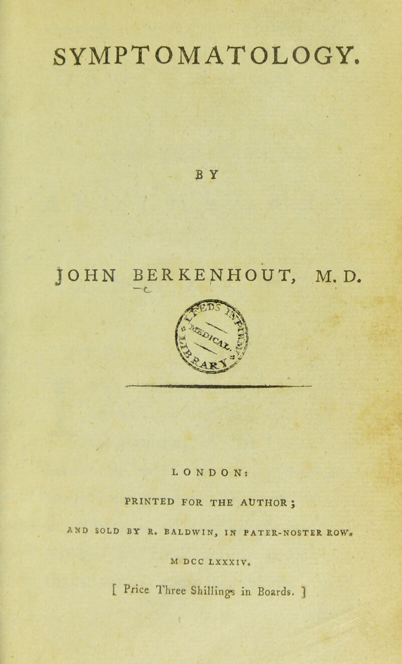 B Y JOHN BERKENHOUT, M. D. —c A LONDON: I PRINTED FOR THE AUTHOR; ND SOLD BY R. BALDWIN, IN PATER-NOSTER ROW. M DCC LXXXIV. [ Price Three Shilling's in Boards. ]