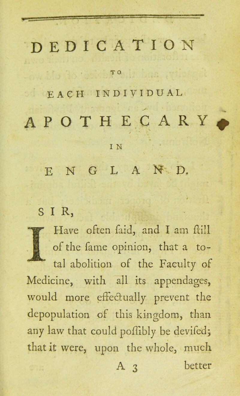 dedication T 0 EACH INDIVIDUAL * .X*' APOTH EC ARY* v / * y I N E N G L A jNF IX 4 SIR, I Have often faid, and I am flill of the fame opinion, that a to- tal abolition of the Faculty of Medicine, with all its appendages, would more effectually prevent the depopulation of this kingdom, than any law that could poffibly be devifed; , \ that it were, upon the whole, much A 3 better