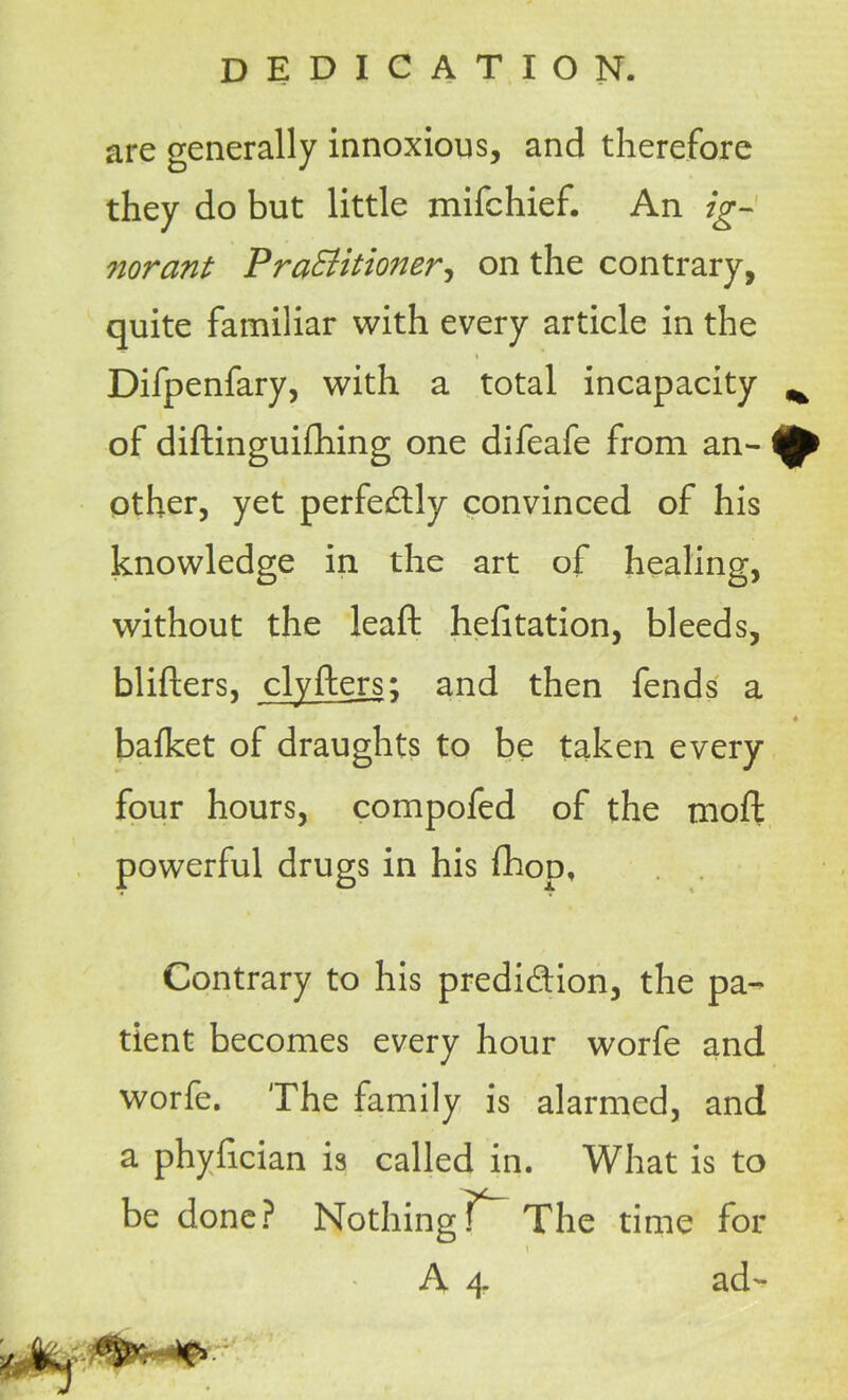 are generally innoxious, and therefore they do but little mifchief. An ig- norant Pra&itioner, on the contrary, quite familiar with every article in the i Difpenfary, with a total incapacity ^ of diftinguifhing one difeafe from an- ^ other, yet perfectly convinced of his knowledge in the art of healing, without the leaft heiitation, bleeds, blifters, clyiters; and then fends a 4 bafket of draughts to be taken every four hours, compofed of the moil powerful drugs in his fhop. Contrary to his prediction, the pa- tient becomes every hour worfe and worfe. The family is alarmed, and a phyhcian is called in. What is to be done? Nothing] The time for A 4 ad-