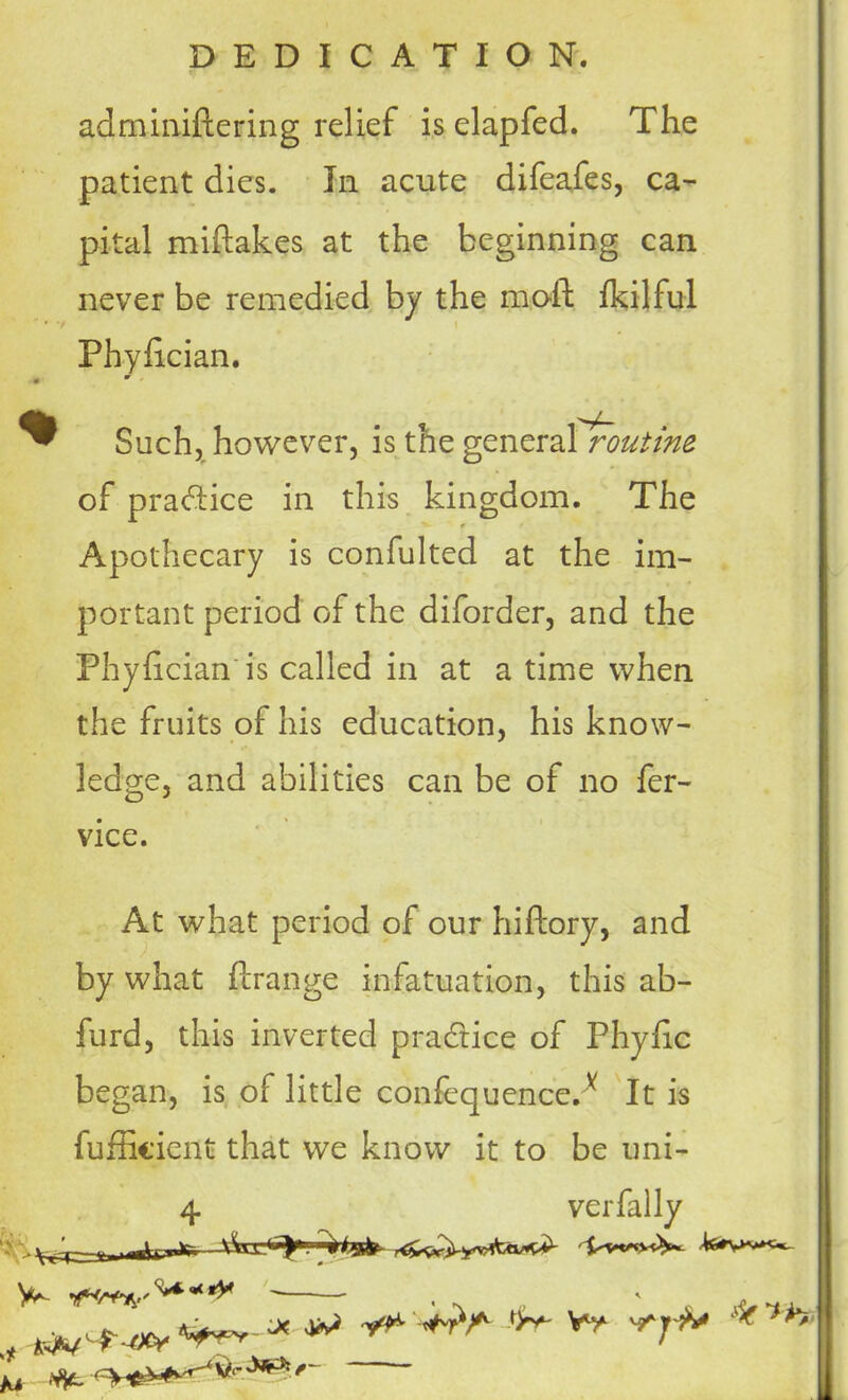 adminiftering relief is elapfed. The patient dies. In acute difeafes, ca- pital miftakes at the beginning can never be remedied by the moil; fkilful Phyhcian. Such, however, is the general routine of practice in this kingdom. The Apothecary is confulted at the im- portant period of the diforder, and the Phylician'is called in at a time when the fruits of his education, his know- ledge, and abilities can be of no fer- vice. At what period of our hiftory, and by what ftrange infatuation, this ab- furd, this inverted practice of Phyfic began, is of little confequence.v It is fufficient that we know it to be uni- 4 verfally V M .Vjt ^rtf*^^***. .