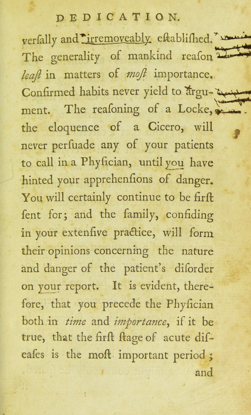 verfally ancPirremoveably, eftablifhed. The generality of mankind reafon leajl in matters of moft importance. Confirmed habits never yield toltrgu-'fr^— ment. The reafomng of a Locke,' the eloquence of a Cicero, will never perfuade any of your patients to call in a Phyfician, until you have hinted your apprehenfions of danger. You will certainly continue to be firft fent for; and the family, confiding in your extenfive practice, will form their opinions concerning the nature and danger of the patient’s diforder on your report. It is evident, there- fore, that you precede the Phyfician both in time and importance, if it be true, that the firft ftage of acute dif- cafes is the moft important period ; and