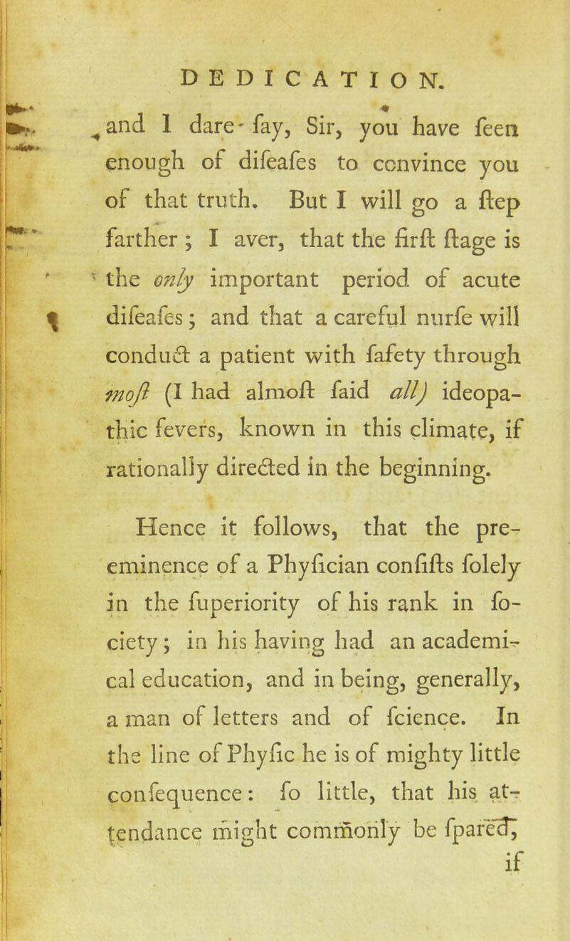 ^and 1 dare'fay, Sir, you have feen enough of difeafes to convince you of that truth. But I will go a ftep * farther ; I aver, that the firft ftage is * the only important period of acute difeafes; and that a careful nurfe will conduct a patient with fafety through mojl (I had almod: faid all) ideopa- thic fevers, known in this climate, if rationally dire&ed in the beginning. Hence it follows, that the pre- eminence of a Phyfician confifts folely in the fuperiority of his rank in fo- ciety; in his having had an academic cal education, and in being, generally, a man of letters and of fcience. In the line of Phyhc he is of mighty little confequence: fo little, that his at- tendance might commonly be fparec!^ if
