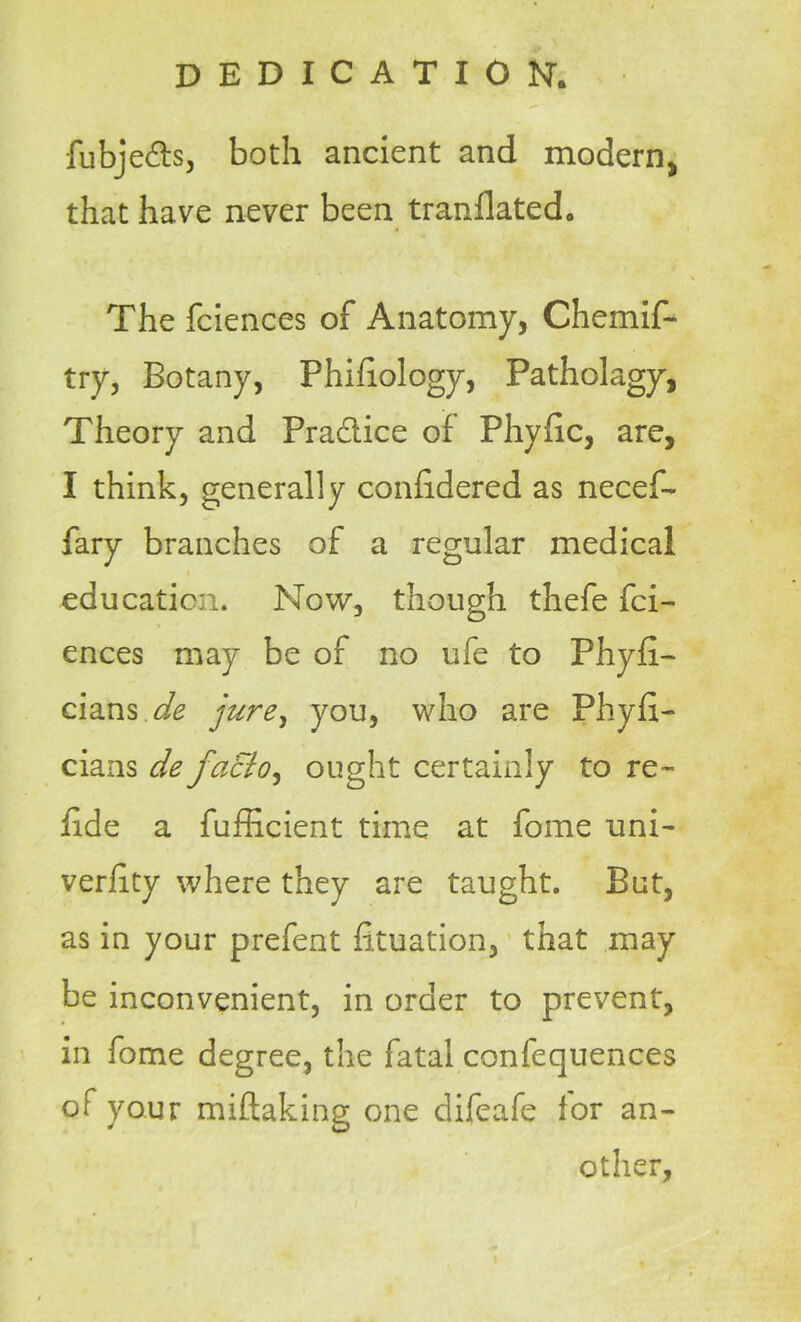 fubjedts, both ancient and modern* that have never been tranflated. The fciences of Anatomy, Chemif- try. Botany, Phifiology, Patholagy, Theory and Practice of Phyhc, are, I think, generally confidered as necef- fary branches of a regular medical education. Now, though thefe fci- ences may be of no ufe to Fhyfi- cians de jure, you, who are Phyfi- cians de faEio^ ought certainly to re- fide a fufficient time at fome uni- verfity where they are taught. But, as in your prefent fituation, that may be inconvenient, in order to prevent, in fome degree, the fatal confequences of your miftaking one difeafe lor an- other,