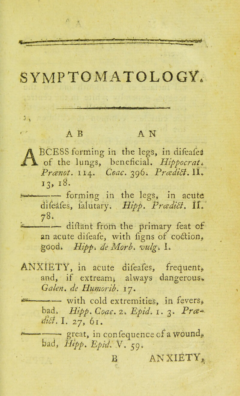 SYMPTOMATOLOGY. ' ’ A E AN ABCESS forming in the legs, in difeafed of the lungs, beneficial. Hippocrat« Prrenot. 114. Ceac. 396* Prcedidt. II. 13,18. _w- forming in the legs, in acute difelfes, falutary. Hipp. Prcediff. II. 78- * diftant from the primary feat of an acute difeafe, with figns of codtion, good* Hipp. de Morb. vulgi. I. ANXIETY, in acute difeafes, frequent,, and, if extream* always dangerous* Galen. de Humorib. 17. •aat — with cold extremities, in fevers* bad. Hipp. Gone. 2fc Epid. 1. 3. Pra* dici. I. 27, 61. * —. great, in confequence of a wound, bad, Hipp% Epid. V. 59. B ANXIETY*