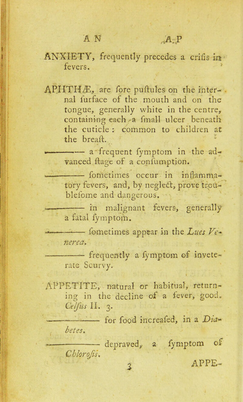 A N A. P ANXIETY, frequently precedes a crifis In fevers. APEITHiE, are fore puftules on the inter- . nal furface of the mouth and on the tongue, generally white in the centre, containing each ✓a fmall ulcer beneath the cuticle ; common to children at the bread:. — a-frequent fymptom in the ad- vanced ftage of a confumption. * «— fometimes occur in inflamma- tory fevers, and, by negleft, prove trou- blefome and dangerous. —— in malignant fevers, generally a fatal fymptom. — fometimes appear in the Lues Ve- nerea. frequently a fymptom of invete- rate Scurvy. i APPETITE, natural or habitual, return- ing in the decline of a fever, good. Celfus II. 3. for food increafed, in a Dta* betes. \ =* depraved*, a fymptom or Chlorojis, o APPE-