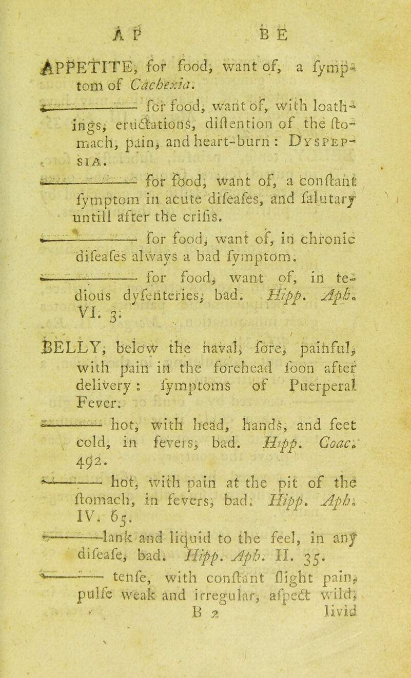 APPETITE j for food, want of, a fymp^ tom of Ccichexici. i.—: for food, want of, with loath4 ings, eruditions, didention of the do- mach, pain* and heart-burn : Dyspep- sia. . for fbod, want of, a conflahi fymptcm in acute difeafes, and filutary untill after the crilis. for food, want of, in chronic difeafes always a bad fymptom. * — for food, want of, in te- dious dvfehteries^ bad. Hipp. Apk» VI. 3: . , - , .. > . BELLY, belov^ the naval, fore, paihfuB with pain in the forehead idon after delivery : iymptoms of Puerperal. Fever; hot, with head, hands, rind feet cold, in fevers, bad. Hipp. Coac. 492. hot, with pain at the pit of the domach, in fevers, bad; Hipp. Apha lv- 65- -— lank and liquid to the feel, in any difeafe, bad. Hipp. Aph. II. 35. —* tenfe, with condant flight pain* pulle weak and irregular, afpcdt wild;
