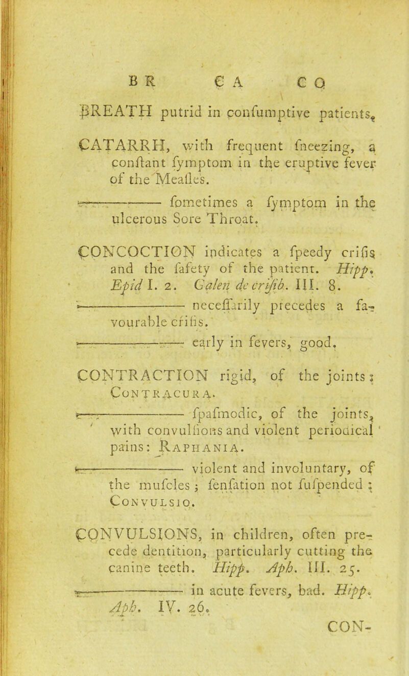 B R € A CO - \ BREATH putrid in c-onfumptiye patients* CATARRH, with frequent freezing, a conflant fymptom in the eruptive fever of the Mealies. fometirnes a fymptorn in the ulcerous Sore Throat. • ■ . •• • t CONCOCTION indicates a fpeedy cribs and the fafety of the patient. Hipp. Epid I. 2. Galen dccr 'ijib. III. 8. »— neceflarily precedes a fa- vourable cribs. >— —— early in fevers, good. CONTRACTION rigid, of the joints : CoNTRACURA. s—7 fpafmodic, of the joints* \vith convulhons and violent periodical pains: Rapiiania. fc violent and involuntary, of the mufcles j fenfation not fufpended : C o N V U L S J O. CONVULSIONS, in children, often pre-? cede dentition, particularly cutting the canine teeth. Hipp. Aph. 111. 25. in acute fevers, bad. Hipp. Aph. IV. 26.