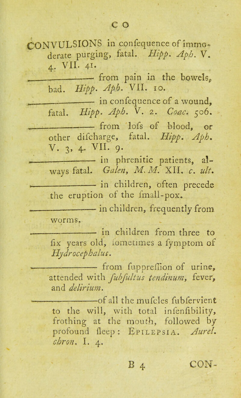 CONVULSIONS in confequence of immo- derate purging, fatal. Hipp. Apb. V. 4. VII. 41- —. from pain in the bowels* bad. Hipp- Apb. VII. 10. . — in confequence of a wound, fatal. Hipp- Apb. V. 2. Coac. 506. from lofs of blood, or other difcharge, fatal. Hipp. Apb. V. 3, 4. VII. 9. _ in phrenitic patients, a!- ways fatal. Galen, IVL ]\d. XII. c. ult» — in children, often precede the eruption of the fmall-pox. — in children, frequently from worms. in children from three to X fix years old, iometimes a fymptom of Hydrocephalus. from fuppreflion of urine, attended with fubfultus tendinum, fever, and delirium. • of all the mufcles fubfervient to the will, with total infenfibility, frothing at the mouth, followed by profound fleep: Epilepsia. AureL cbron. I. 4.
