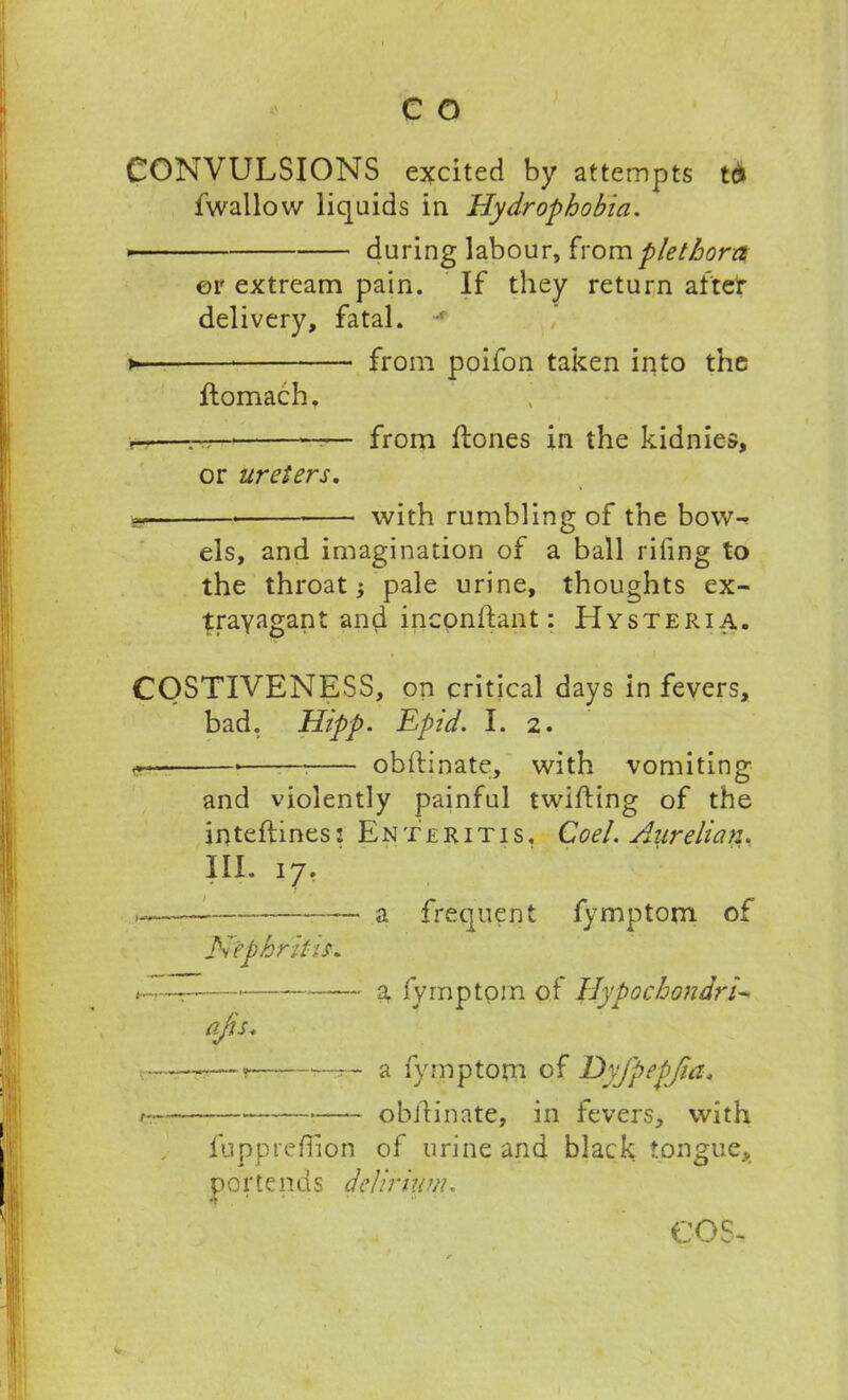 CONVULSIONS excited by attempts td fwallow liquids in Hydrophobia. * during labour, horn plethora or extream pain. If they return after delivery, fatal. *f >*- from poifon taken into the flomach. r-—* ——■ from Hones in the kidnies, or ureters. with rumbling of the bow- els, and imagination of a ball riling to the throat; pale urine, thoughts ex- travagant and incpnftant: Hysteria. COSTIVENESS, on critical days in fevers, bad. Hipp. Epid. I. 2. —• oblfinate, with vomiting and violently painful twilling of the inteflines: Enteritis, Co el. Aurelian. III. 17, Hephritis. a frequent fymptom of a, fymptom of Hypochondria a fymptom of Dyfpepjia. ? obifinate, in fevers, with fupprefiion of urine and black tongue, portends delirium.