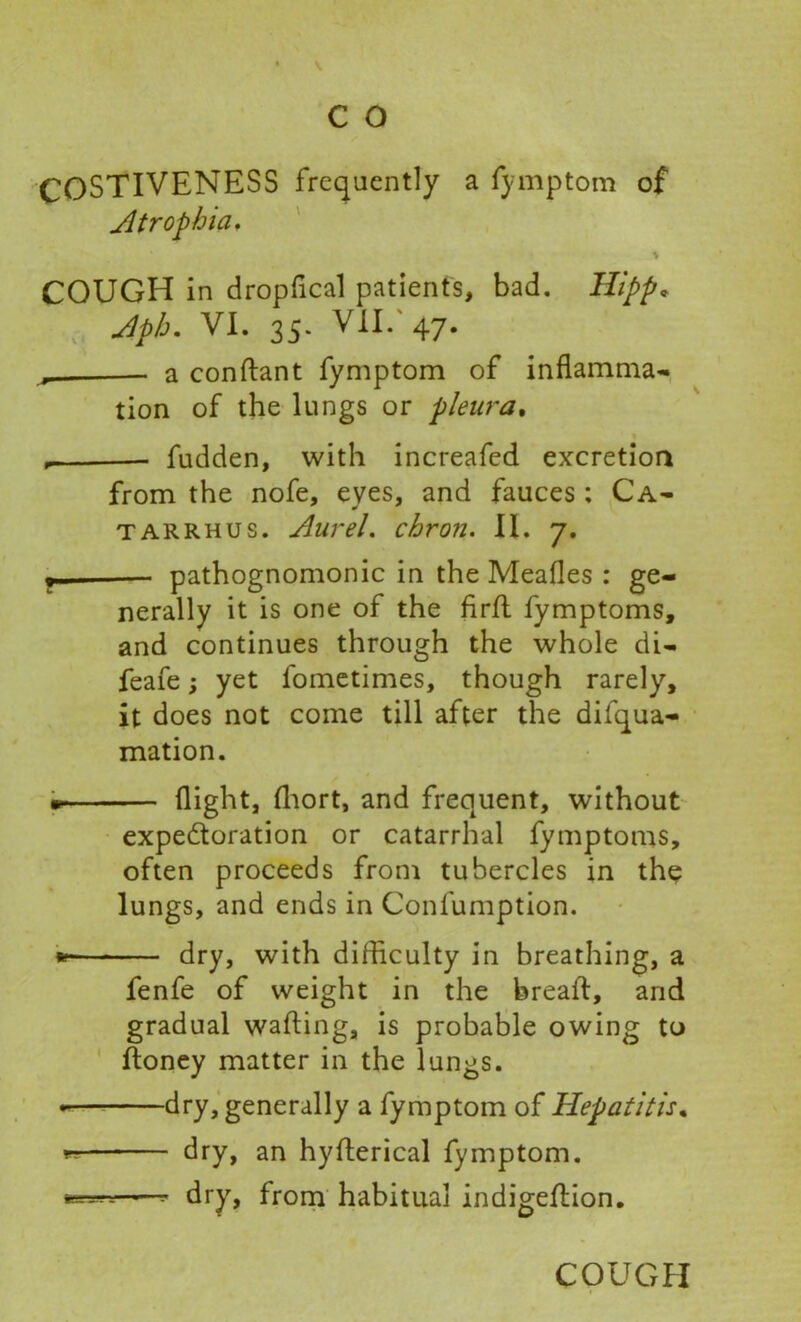 COSTIVENESS frequently a fymptom of Atrophia. % COUGH in dropfical patients, bad. Hipp. Aph. VI. 35. VII/47. a conflant fymptom of inflamma- tion of the lungs or pleura. , fudden, with increafed excretion from the nofe, eyes, and fauces: Ca- tarrh us. Aurel. ebron. II. 7. pathognomonic in the Meafles : ge- nerally it is one of the firfl fymptoms, and continues through the whole di- feafe; yet fometimes, though rarely, it does not come till after the diiqua- mation. flight, fhort, and frequent, without expectoration or catarrhal fymptoms, often proceeds from tubercles in the lungs, and ends in Confumption. *■ dry, with difficulty in breathing, a fenfe of weight in the bread:, and gradual wafting, is probable owing to ftoney matter in the lungs. dry, generally a fymptom of Hepatitis. « dry, an hyfterical fymptom. fc— 1—- dry, from habitual indigeftion.