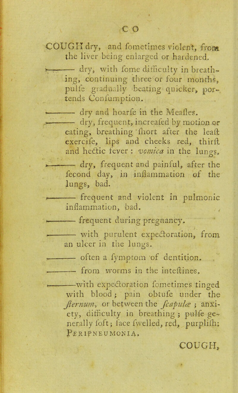 COUGH dry, and fomctimcs violent, from the liver being enlarged or hardened, dry, with fome difficulty in breath- ing, continuing three or four months, pulfe gradually beating quicker, por~. tends Confumption. dry and hoarfe in the Mealies. >— dry, frequent, increafed by motion or eating, breathing'fhort after the lead exercife, lips and cheeks red, thirft and hedtic fever : vomica in the lungs. * dry, frequent and painful, after the fecond day, in inflammation of the lungs, bad. frequent and violent in pulmonic inflammation, bad. •— frequent during pregnancy. ) . with purulent expedloration, from an ulcer in the lungs. often a fymptom of dentition. from worms in the inteftines, . with expedloration fometimes tinged with blood; pain obtufe under the Jiernum, or between the fcapulce ; anxi- ety, difficulty in breathing ; pulfe ge- nerally foft; face fwelled, red, purplifh; Peripneumonia,
