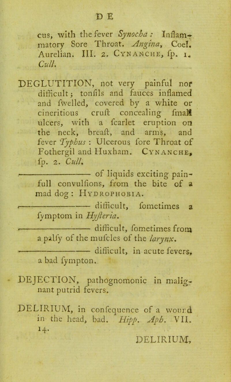 cus, with the fever Synocha ; Inflam- matory Sore Throat. Angina, Coel. Aurelian. III. 2. Cynanche, fp. u Cull. DEGLUTITION, not very painful nor difficult; tonfils and fauces inflamed and fwelled, covered by a white or cineritious crulb concealing fmalft ulcers, with a fcarlet eruption on the neck, bread:, and arms, and fever ‘Typhus : Ulcerous fore Throat of Fothergil and Huxham. Cynanche, fp. 2. CnlL of liquids exciting pain- full convulfions, from the bite of a mad dog : Hydrophobia. difficult, fome times a fvmptom in Hyjleria. • difficult, fometimes from a palfy of the mufcles of the larynx. difficult, in acute fevers, a bad fympton. DEJECTION, pathognomonic in malig- nant putrid fevers. DELIRIUM, in confequence of a wound in the head, bad. Hipp. Aph. VII. 1 •