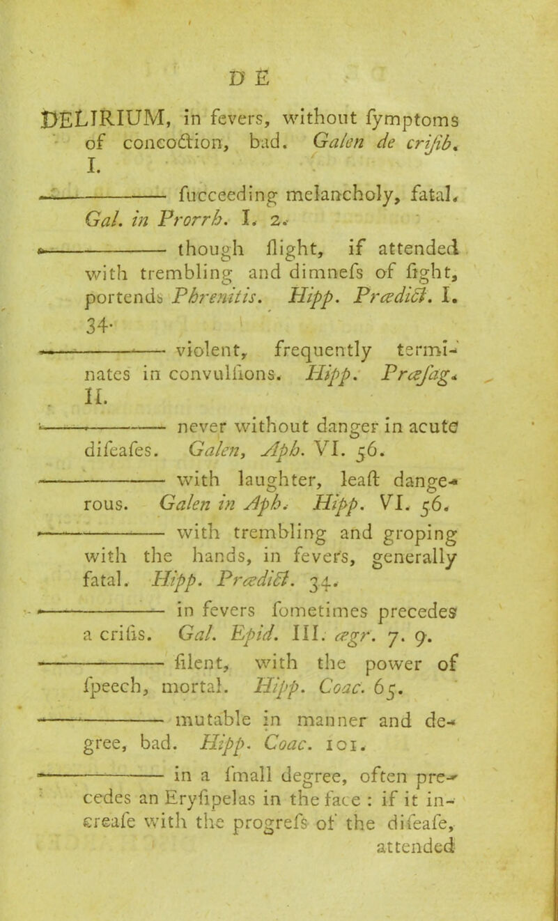 DELIRIUM, in fevers, without fymptoms of coneoftion, bad. Galen de crijib. I. fucceeding melancholy, fatal. Gal. in Prorrb. L 2.- though flight, if attended with trembling and dimnefs of fight, portends Pbrenitis. Hipp. Preedici. I. 34 — violent, frequently termi- nates in convulflons. Hipp. Prcejdg« II. •- never without danger in acute difeafes. Galen, Apb. VI. 56. with laughter, lead dange- rous. Galen in Apb.- Hipp. VI. 56. * with trembling and groping with the hands, in fevers, generally fatal. Hipp. Pr&didl. 34, • in fevers fometimes precedes a crilis. Gal. Epid. III. cegr. 7. 9. fllent, with the power of lpeech, mortal. Hipp. Cone. 65. - mutable in manner and de- gree, bad. Hipp. Coac. 101. ■ in a fmall degree, often pren- codes an Eryfipelas in the face : if it in-- ereafe with the progrefs of the difeafe, attended