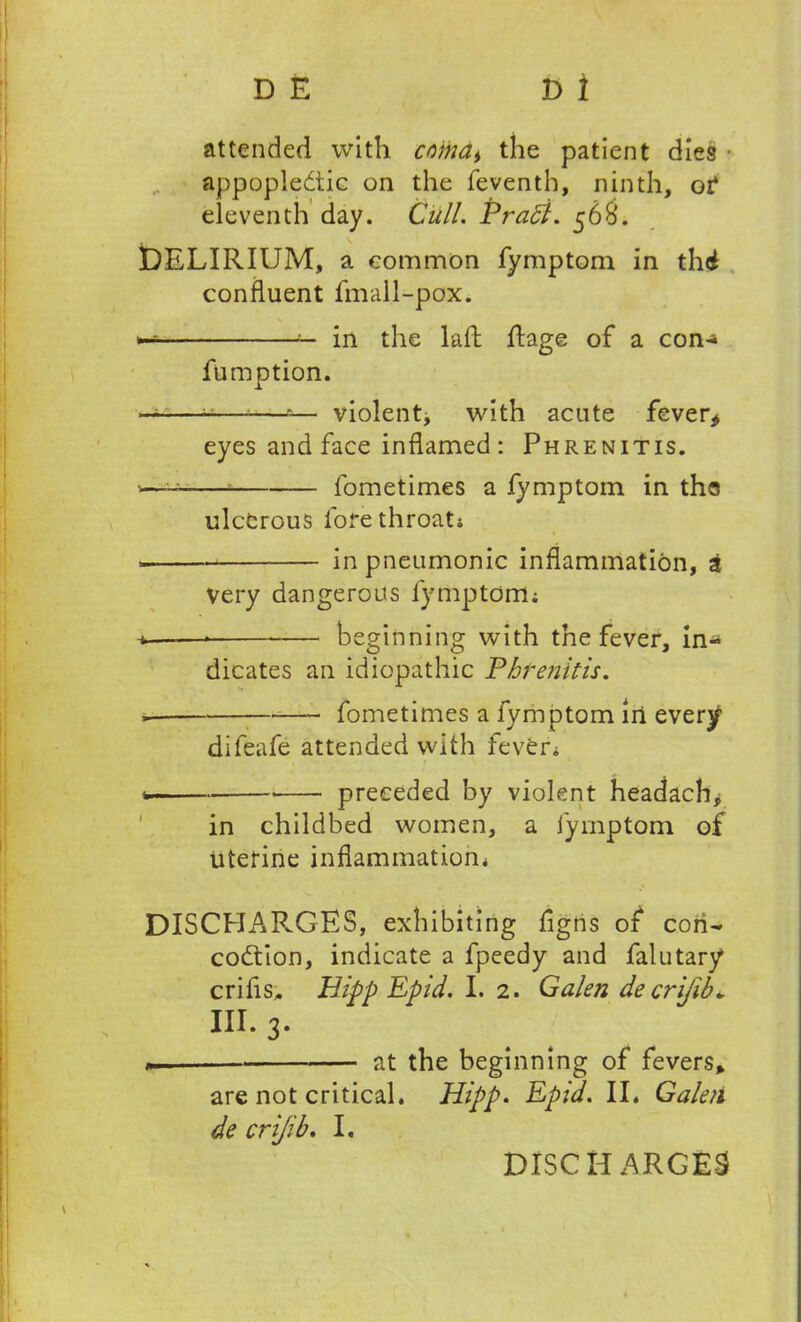 attended with cr)ina> the patient dies * appopledtic on the feventh, ninth, of eleventh day. Cull. Prabi. 568. DELIRIUM, a common fymptom in thd confluent fmall-pox. in the laft Rage of a con* fumption. ——-——»— violent^ with acute fever* eyes and face inflamed : Phrenitis. -—u fometimes a fymptom in tho ulcerous lore throat; ■ in pneumonic inflammation, £ Very dangerous fymptom; * beginning with the fever, in* dicates an idiopathic Phrenitis. fometimes a fymptom in every difeafe attended with fever; * * preceded by violent headachy in childbed women, a fymptom of uterine inflammation; DISCHARGES, exhibiting figns of con- codtion, indicate a fpeedy and falutary* crifis, Hipp Epid. I. 2. Galen decrijib* in. 3- «. at the beginning of fevers* are not critical. Hipp. Epid. II. Galen de crijib. I. DISCHARGES