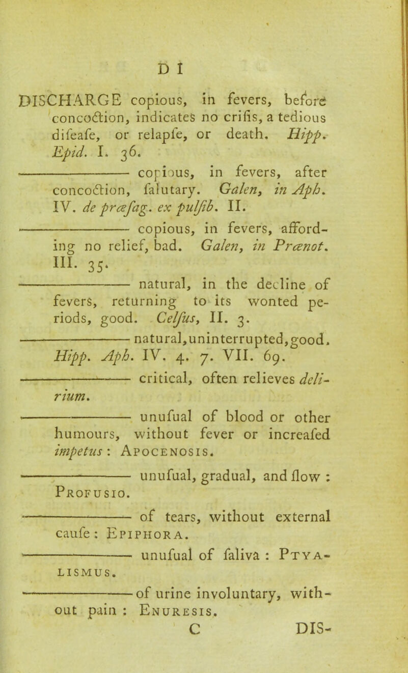 DISCHARGE copious, in fevers, before concoction, indicates no cribs, a tedious difeafe, or relapfe, or death. Hipp. Epid. L 36. copious, in fevers, after concoCtion, faiutary. Galen, in Aph. IV. de preefag. ex puljib. II. copious, in fevers, afford- ing no relief, bad. Galen, in Prcenot. III. 3S. natural, in the decline of fevers, returning to its wonted pe- riods, good. Celfusy II. 3. natural,uninterrupted,good. Hipp. Aph. IV. 4. 7. VII. 69. critical, often relieves deli- rium. * unufual of blood or other humours, without fever or increafed impetus-. Apocenosis. unufual, gradual, and flow : Profusio. — of tears, without external caufe : Epiphora. * — unufual of faliva : Ptya- LISMUS. ■ of urine involuntary, with- out pain : Enuresis. C DIS-
