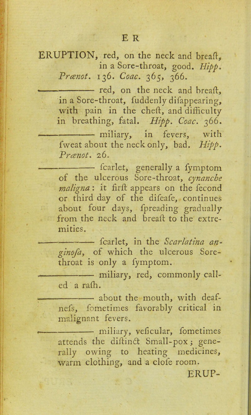 ERUPTION, red, on the neck and breaft, in a Sore-throat, good. Hipp. Prcznot. 136. Coac. 365, 366. red, on the neck and breaft, in a Sore-throat, fuddenly difappearing, with pain in the cheft, and difficulty- in breathing, fatal. Hipp. Coac. 366. miliary, in fevers, with fweat about the neck only, bad. Hipp. Prccnot. 260 — fcarlet, generally a fymptom of the ulcerous Sore-throat, cynanche maligna: it fir ft appears on the fecond or third day of the difeafe, continues about four days, fpreading gradually from the neck and breaft to the extre- mities. fcarlet, in the Scarlatina an- ginofay of which the ulcerous Sore- throat is only a fymptom. miliary, red, commonly call- ed a raffi. — about the mouth, with deaf- nefs, fometimes favorably critical in malignant fevers. miliary, veficular, fometimes attends the diftincft Small-pox; gene- rally owing to heating medicines, warm clothing, and a dole room. ERUP-