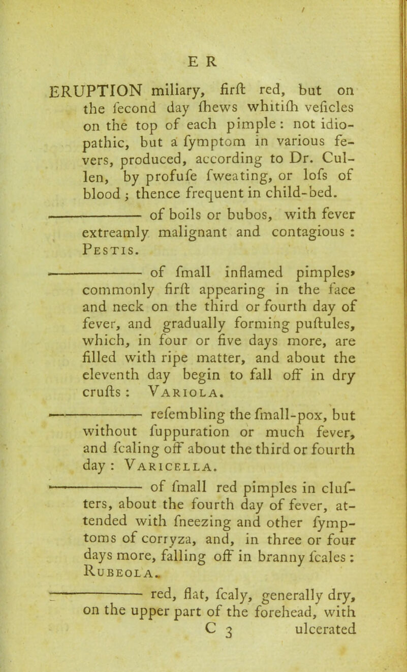 / E R ERUPTION miliary, firft red, bat on the fecond day fhews whitifh veficles on the top of each pimple : not idio- pathic, bat a fymptom in various fe- vers, produced, according to Dr. Cul- len, by profufe fweating, or lofs of blood ; thence frequent in child-bed. of boils or bubos, with fever extreamly malignant and contagious : Pestis. — of fmall inflamed pimples* commonly firft appearing in the face and neck on the third or fourth day of fever, and gradually forming puftules, which, in four or five days more, are filled with ripe matter, and about the eleventh day begin to fall off in dry crufts : Variola. refembling the fmall-pox, but without luppuration or much fever, and fealing off about the third or fourth day : Varicella. •— of fmall red pimples in clus- ters, about the fourth day of fever, at- tended with fneezing and other fymp- toms of corryza, and, in three or four days more, falling off in branny icales : Rubeola. !— red, flat, fcaly, generally dry, on the upper part of the forehead, with C 3 ulcerated