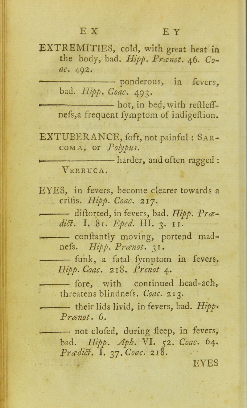 EXTREMITIES, cold, with great heat in the body, bad. Hipp. Prcenot. 46. Co- ac. 492. • ponderous, in fevers, bad. Hipp. CWr. 493. hot, in bed, with reftlefT- nefs,a frequent fymptom of indigeftion. 1 % EXTUBERANCE, foft, not painful : Sar- coma, or Polypus. ► harder, and often ragged : Verruca. EYES, in fevers, become clearer towards a criiis. Hipp. Coac. 217. diftorted, in fevers, bad. Hipp. Prce- diff. I. 81. Eped. III. 3. 11. — conftantly moving, portend mad- nefs. Plipp. Prcenot. 31. funk, a fatal fymptom in fevers. Hipp. Coac. 218. Prenot 4. fore, with continued head-ach, threatens blindnefs. Coac. 213. their lids livid, in fevers, bad. Hipp• Prcenot. 6. not clofed, during deep, in fevers, bad. Hipp. Aph. VI. 52. Coac. 64, Prceditt. I. 37, Coac. 218. f EYES