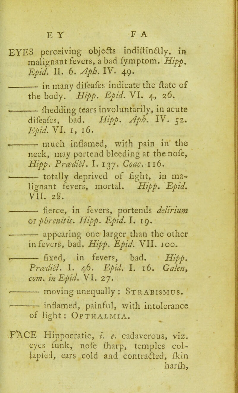 EYES perceiving obje&s indiftin&ly, in malignant fevers, a bad fymptom. Hipp. Epid. II. 6. Aph. IV. 49. in many difeafes indicate the Hate of the body. Hipp. Epid. VI. 4, 26. fhedding tears involuntarily, in acute difeafes, bad. Hipp. Aph. IV. 52. Epid. VI. 1, 16. . much inflamed, with pain in the neck, may portend bleeding at the nofe, Hipp. Prcedi ft. I. 137. Coac. 116. * totally deprived of light, in ma- lignant fevers, mortal. Hipp. Epid. VII. 28. fierce, in fevers, portends delirium orphrenitis. Hipp. Epid. I. 19. appearing one larger than the other in fevers, bad. Hipp. Epid. VII. 100. * fixed, in fevers, bad. Hipp. Pr cedi ft. I. 46. Epid. I. 16. Galen, com. in Epid. VI. 27. * moving unequally : Strabismus. inflamed, painful, with intolerance of light: Opthalmia. F^CE Hippocratic, i. e. cadaverous, viz. eyes funk, nofe lharp, temples col- Japfed, ears cold and contracted, fkin liarlh.