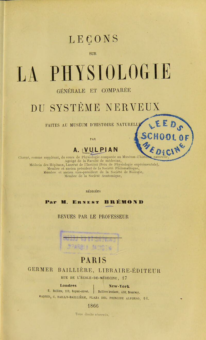 LEÇONS ci SUR LA PHYSIOLOGIE GÉNÉRALE ET COMPARÉE DU SYSTÈME NERVEUX FAITES AU MUSÉUM D'HISTOIRE NATURELU PAR A. sVULplAN Chargé, ranime suppléant, du cours de Physiologie comparée au Muséum d'hi Agrégé de la Facuité de médecine, Médecin des Hôpitaux, Lauréat de l'Institut (Prix de Physiologie expérimentale) Membre et ancien président de la Société Philomathique, Membre et ancien vice-président de la Société de Biologie, Membre de la Société Anatomique, REDIGEES Par II. Erivkst BRE!HO!VD REVUES PAR LE PROFESSEUR PARJS GERMER B A1LLIÈRE, LIBRAIRE-ÉDITEUR RUE DE L'ÉCOLE-DE-MÉDECINE, 17 Londres H. Bailliêre, 210, Rfgent-strtet. New-York Itaillière lirotuon, 410; Broadwaj. MADRID, fi. RA1NLY-BAILL1ÈRE, PLAZA DEL PRINCIPE AI.FONSO, 10. 1866