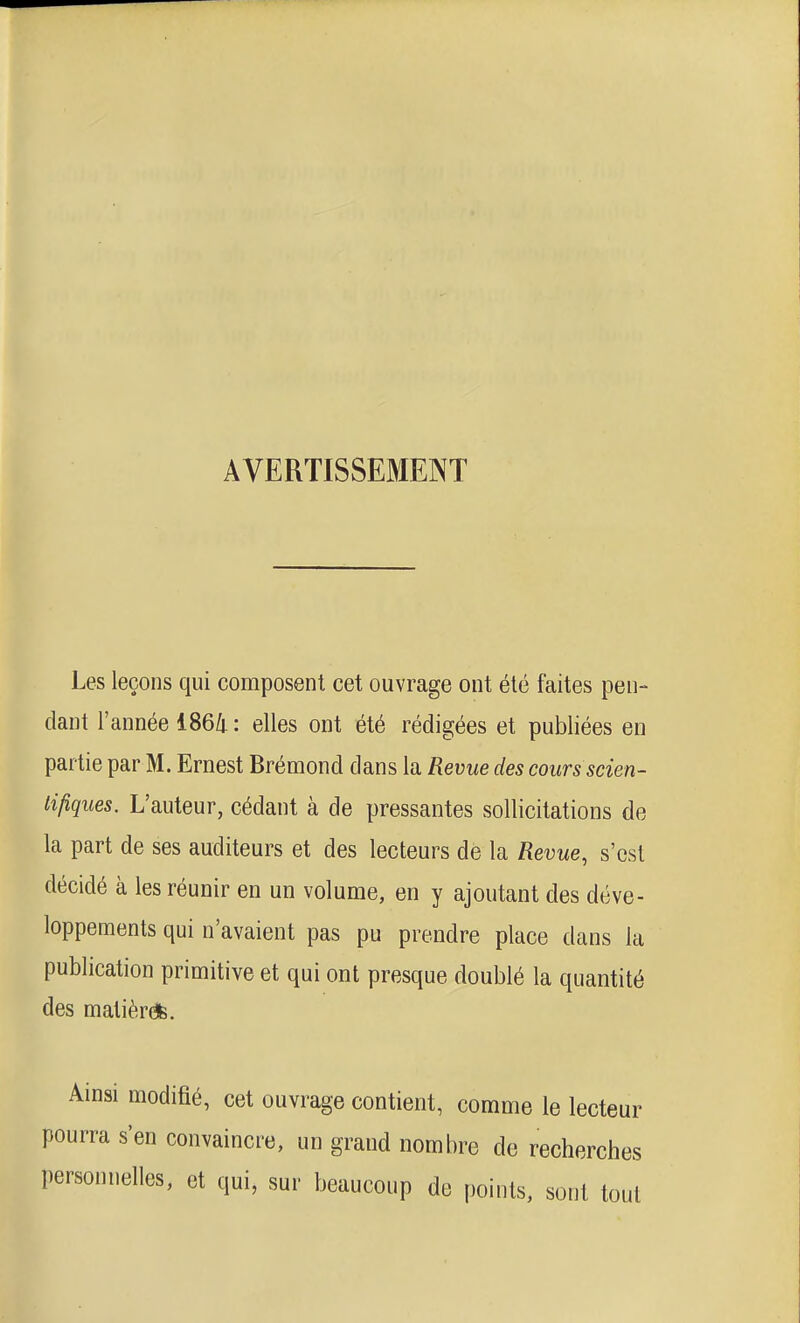 AVERTISSEMENT Les leçons qui composent cet ouvrage ont été faites pen- dant l'année 1864 : elles ont été rédigées et publiées en partie par M. Ernest Bréraond dans la Revue des cours scien- tifiques. L'auteur, cédant à de pressantes sollicitations de la part de ses auditeurs et des lecteurs de la Revue, s'est décidé à les réunir en un volume, en y ajoutant des déve- loppements qui n'avaient pas pu prendre place dans la publication primitive et qui ont presque doublé la quantité des malièr*. Ainsi modifié, cet ouvrage contient, comme le lecteur pourra s'en convaincre, un grand nombre de recherches personnelles, et qui, sur beaucoup de points, sont tout