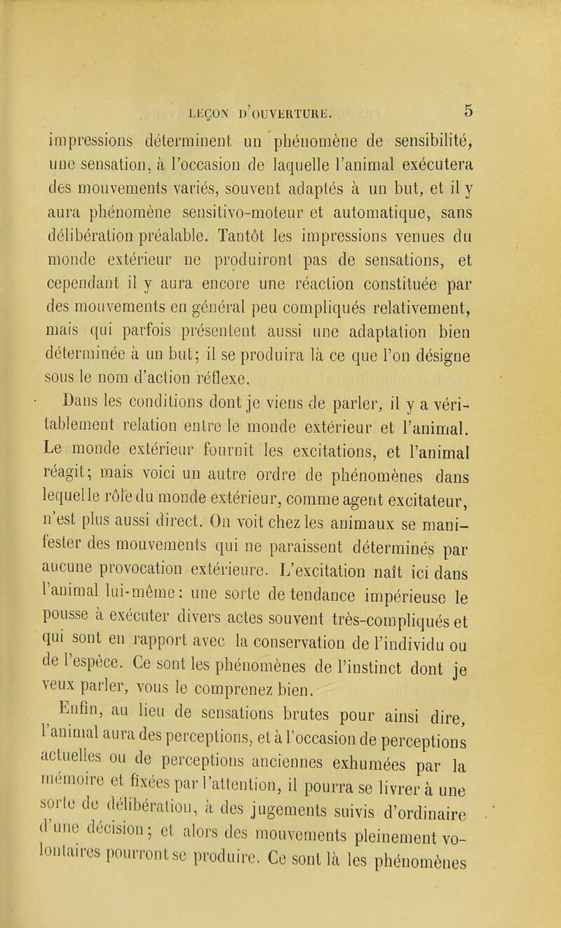 impressions déterminent un phénomène de sensibilité, une sensation, à l'occasion de laquelle l'animal exécutera des mouvements variés, souvent adaptés à un but, et il y aura phénomène sensitivo-moteur et automatique, sans délibération préalable. Tantôt les impressions venues du monde extérieur ne produiront pas de sensations, et cependant il y aura encore une réaction constituée par des mouvements en général peu compliqués relativement, mais qui parfois présentent aussi une adaptation bien déterminée à un but; il se produira là ce que l'on désigne sous le nom d'action réflexe. Dans les conditions dont je viens de parler, il y a véri- tablement relation entre le monde extérieur et l'animal. Le monde extérieur fournit les excitations, et l'animal réagit; mais voici un autre ordre de phénomènes dans lequelle rôle du monde extérieur, comme agent excitateur, n'est plus aussi direct. On voit chez les animaux se mani- fester des mouvements qui ne paraissent déterminés par aucune provocation extérieure. L'excitation naît ici dans l'animal lui-même : une sorte de tendance impérieuse le pousse à exécuter divers actes souvent très-compliqués et qui sont en rapport avec la conservation de l'individu ou de l'espèce. Ce sont les phénomènes de l'instinct dont je veux parler, vous le comprenez bien. ^ Enfin, au lieu de sensations brutes pour ainsi dire, l'animal aura des perceptions, et à l'occasion de perceptions actuelles ou de perceptions anciennes exhumées par la mémoire et fixées par l'attention, il pourra se livrer à une sorte de délibération, à des jugements suivis d'ordinaire d'une décision; et alors des mouvements pleinement vo- lonta.res pourront se produire. Ce sont là les phénomènes Y