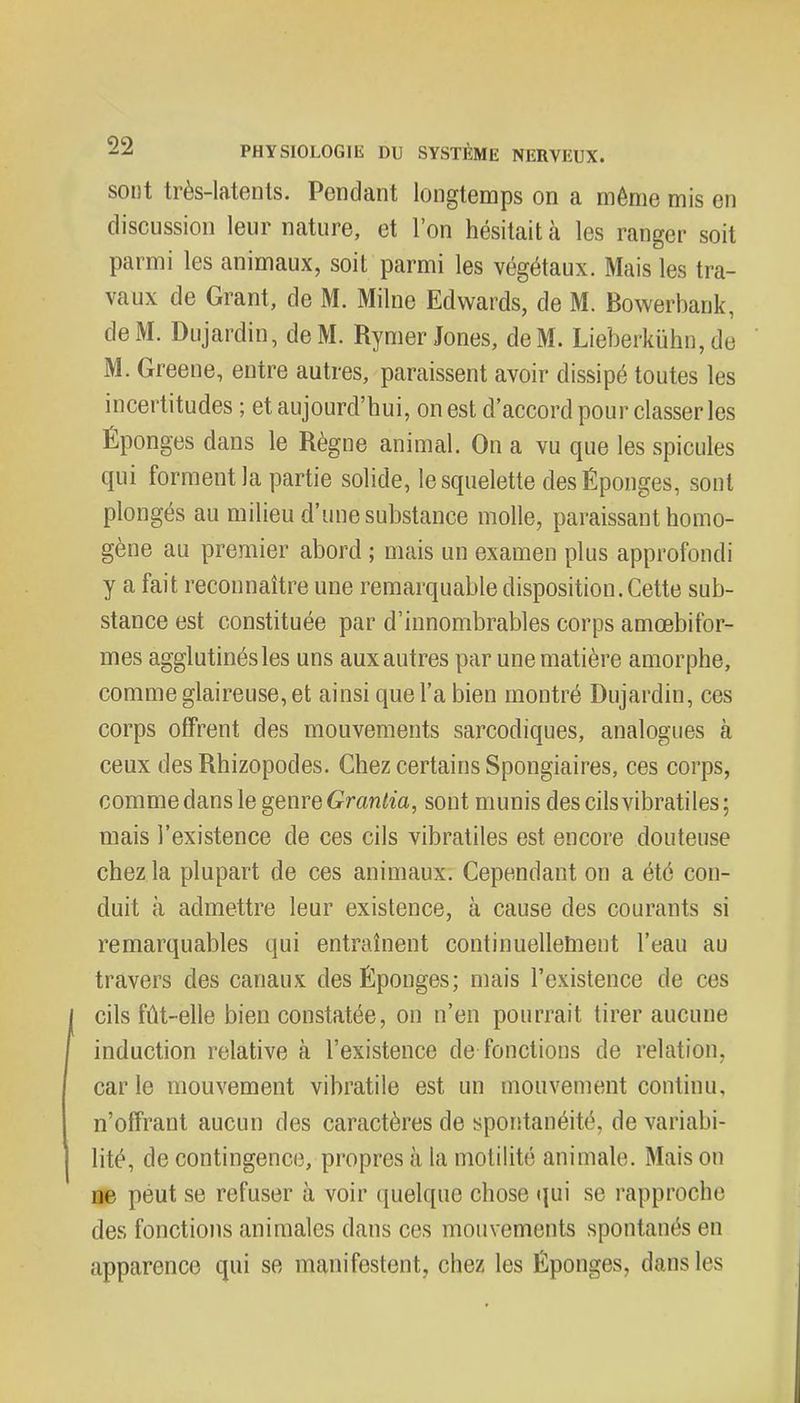 sont très-latents. Pendant longtemps on a même mis en discussion leur nature, et l'on hésitait à les ranger soit parmi les animaux, soit parmi les végétaux. Mais les tra- vaux de Grant, de M. Milne Edwards, de M. Bowerbank, de M. Dujardin, de M. Rymer Jones, de M. Lieberkûhn, de M. Greene, entre autres, paraissent avoir dissipé toutes les incertitudes ; et aujourd'hui, on est d'accord pour classer les Éponges dans le Règne animal. On a vu que les spicules qui forment la partie solide, le squelette des Éponges, sont plongés au milieu d'une substance molle, paraissant homo- gène au premier abord ; mais un examen plus approfondi y a fait reconnaître une remarquable disposition. Cette sub- stance est constituée par d'innombrables corps amœbifor- mes agglutinés les uns aux autres par une matière amorphe, comme glaireuse, et ainsi que l'a bien montré Dujardin, ces corps offrent des mouvements sarcodiques, analogues à ceux des Rhizopodes. Chez certains Spongiaires, ces corps, comme dans le genre Grantia, sont munis des cils vibratiles ; mais l'existence de ces cils vibratiles est encore douteuse chez la plupart de ces animaux. Cependant on a été con- duit à admettre leur existence, à cause des courants si remarquables qui entraînent continuellement l'eau au travers des canaux des Éponges; mais l'existence de ces cils fût-elle bien constatée, on n'en pourrait tirer aucune induction relative à l'existence de fonctions de relation, carie mouvement vibratile est un mouvement continu, n'offrant aucun des caractères de spontanéilr. de variabi- lité, de contingence, propres à la motilité animale. Mais on ne peut se refuser à voir quelque chose qui se rapproche des fonctions animales dans ces mouvements spontanés en apparence qui se manifestent, chez les Éponges, dans les